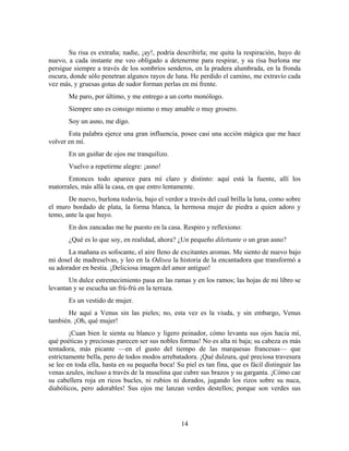 Su risa es extraña; nadie, ¡ay!, podría describirla; me quita la respiración, huyo de
nuevo, a cada instante me veo obligado a detenerme para respirar, y su risa burlona me
persigue siempre a través de los sombríos senderos, en la pradera alumbrada, en la fronda
oscura, donde sólo penetran algunos rayos de luna. He perdido el camino, me extravío cada
vez más, y gruesas gotas de sudor forman perlas en mi frente.
       Me paro, por último, y me entrego a un corto monólogo.
       Siempre uno es consigo mismo o muy amable o muy grosero.
       Soy un asno, me digo.
       Esta palabra ejerce una gran influencia, posee casi una acción mágica que me hace
volver en mí.
       En un guiñar de ojos me tranquilizo.
       Vuelvo a repetirme alegre: ¡asno!
       Entonces todo aparece para mí claro y distinto: aquí está la fuente, allí los
matorrales, más allá la casa, en que entro lentamente.
       De nuevo, burlona todavía, bajo el verdor a través del cual brilla la luna, como sobre
el muro bordado de plata, la forma blanca, la hermosa mujer de piedra a quien adoro y
temo, ante la que huyo.
       En dos zancadas me he puesto en la casa. Respiro y reflexiono:
       ¿Qué es lo que soy, en realidad, ahora? ¿Un pequeño dilettante o un gran asno?
       La mañana es sofocante, el aire lleno de excitantes aromas. Me siento de nuevo bajo
mi dosel de madreselvas, y leo en la Odisea la historia de la encantadora que transformó a
su adorador en bestia. ¡Deliciosa imagen del amor antiguo!
       Un dulce estremecimiento pasa en las ramas y en los ramos; las hojas de mi libro se
levantan y se escucha un frú-frú en la terraza.
       Es un vestido de mujer.
      He aquí a Venus sin las pieles; no, esta vez es la viuda, y sin embargo, Venus
también. ¡Oh, qué mujer!
        ¡Cuan bien le sienta su blanco y ligero peinador, cómo levanta sus ojos hacia mí,
qué poéticas y preciosas parecen ser sus nobles formas! No es alta ni baja; su cabeza es más
tentadora, más picante —en el gusto del tiempo de las marquesas francesas— que
estrictamente bella, pero de todos modos arrebatadora. ¡Qué dulzura, qué preciosa travesura
se lee en toda ella, hasta en su pequeña boca! Su piel es tan fina, que es fácil distinguir las
venas azules, incluso a través de la muselina que cubre sus brazos y su garganta. ¡Cómo cae
su cabellera roja en ricos bucles, ni rubios ni dorados, jugando los rizos sobre su nuca,
diabólicos, pero adorables! Sus ojos me lanzan verdes destellos; porque son verdes sus




                                                  14
 