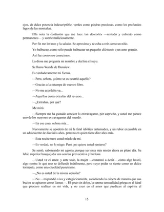 ojos, de dulce potencia indescriptible, verdes como piedras preciosas, como los profundos
lagos de las montañas.
      Ella nota la confusión que me hace tan descortés —sentado y cubierto como
permanezco— y sonríe maliciosamente.
       Por fin me levanto y la saludo. Se aproxima y se echa a reír como un niño.
       Yo balbuceo, como sólo puede balbucear un pequeño dilettante o un asno grande.
       Así fue como nos conocimos.
       La diosa me pregunta mi nombre y declina el suyo.
       Se llama Wanda de Dunaiew.
       Es verdaderamente mi Venus.
       —Pero, señora, ¿cómo se os ocurrió aquello?
       —Gracias a la estampa de vuestro libro.
       —No me acordaba ya...
       —Aquellas cosas extrañas del reverso...
       —¿Extrañas, por qué?
       Me miró.
       —Siempre me ha gustado conocer lo extravagante, por capricho, y usted me parece
uno de los mayores extravagantes del mundo.
       —En ese caso, señora mía...
       Nuevamente se apoderó de mí la fatal idiótica tartamudez, y un rubor excusable en
un adolescente de dieciséis años, pero no en quien tiene diez años más.
       —Esta noche tuvo usted miedo de mí.
       —Es verdad, no lo niego. Pero ¿no quiere usted sentarse?
        Se sentó, saboreando mi agonía, porque yo tenía más miedo ahora en pleno día. Su
labio superior bosquejaba una sonrisa provocativa y burlona.
       —Usted ve el amor, y ante todo, la mujer —comenzó a decir— como algo hostil,
algo contra lo que uno se defiende inútilmente, pero cuyo poder se siente como un dulce
tormento, como una crueldad penetrante.
       —¿No es usted de la misma opinión?
       —No —respondió viva y categóricamente, sacudiendo la cabeza de manera que sus
bucles se agitaron como llamas—. El goce sin dolor, la serena sensualidad griega es el ideal
que procuro realizar en mi vida, y no creo en el amor que predican al espíritu el



                                                 15
 
