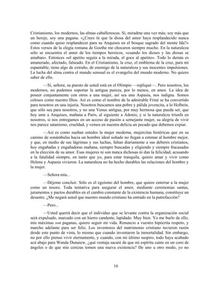 Cristianismo, los modernos, las almas caballerescas. Sí, miradme una vez más; soy más que
un hereje, soy una pagana. «¿Crees tú que la diosa del amor haya resplandecido nunca
como cuando quiso resplandecer para su Anquises en el bosque sagrado del monte Ida?»
Estos versos de la elegía romana de Goethe me chocaron siempre mucho. En la naturaleza
sólo se encuentra el amor de los tiempos heroicos, «cuando los dioses y las diosas se
amaban». Entonces «el apetito seguía a la mirada, el goce al apetito». Todo lo demás es
amanerado, afectado, falseado. En el Cristianismo, la cruz, el emblema de la cruz, para mí
espantable, tiene algo de extraño, de enemigo de la naturaleza y sus inocentes impulsiones.
La lucha del alma contra el mundo sensual es el evangelio del mundo moderno. No quiero
saber de ello.
       —Sí, señora; su puesto de usted está en el Olimpio —repliqué—. Pero nosotros, los
modernos, no podemos soportar la antigua pureza, por lo menos, en amor. La idea de
poseer conjuntamente con otros a una mujer, así sea una Aspasia, nos indigna. Somos
celosos como nuestro Dios. Así es como el nombre de la admirable Friné se ha convertido
para nosotros en una injuria. Nosotros buscamos una pobre y pálida jovencita, a lo Holbein,
que sólo sea para nosotros, y no una Venus antigua, por muy hermosa que pueda ser, que
hoy ame a Anquises, mañana a Paris, al siguiente a Adonis; y si la naturaleza triunfa en
nosotros, si nos entregamos en un acceso de pasión a semejante mujer, su alegría de vivir
nos parece satanismo, crueldad, y vemos en nuestra delicia un pecado que debemos expiar.
        —Así es como sueñan ustedes la mujer moderna, mujercitas histéricas que en su
camino de sonámbulas hacia un hombre ideal soñado no llegan a estimar al hombre mejor,
y que, en medio de sus lágrimas y sus luchas, faltan diariamente a sus deberes cristianos,
hoy engañadas y engañadoras mañana, siempre buscadas y eligiendo y siempre fracasadas
en la elección de su amor. Esas mujeres ni son nunca dichosas ni dan la felicidad, acusando
a la fatalidad siempre, en tanto que yo, para estar tranquila, quiero amar y vivir como
Helena y Aspasia vivieron. La naturaleza no ha hecho durables las relaciones del hombre y
la mujer.
       —Señora mía...
       —Déjeme concluir. Sólo es el egoísmo del hombre, que quiere enterrar a la mujer
como un tesoro. Toda tentativa para asegurar el amor, mediante ceremonias santas,
juramentos y pactos durables en el cambio constante de la existencia humana, constituye un
desastre. ¿Me negará usted que nuestro mundo cristiano ha entrado en la putrefacción?
       —Pero...
       —Usted querrá decir que el individuo que se levante contra la organización social
será expulsado, marcado con un hierro candente, lapidado. Muy bien. Yo me burlo de ello,
mis máximas son paganas, quiero seguir mi vida. Renuncio a vuestro hipócrita respeto, y
marcho adelante para ser feliz. Los inventores del matrimonio cristiano tuvieron razón
desde este punto de vista, lo mismo que cuando inventaron la inmortalidad. Sin embargo,
no por ello pienso vivir eternamente, y cuando, con mi último suspiro, todo haya acabado
acá abajo para Wanda Dunaiew, ¿qué ventaja sacaré de que mi espíritu cante en un coro de
ángeles o de que mis cenizas tomen una nueva existencia? De uno u otro modo, yo no



                                               16
 