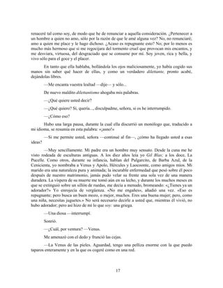 renaceré tal como soy, de modo que he de renunciar a aquella consideración. ¿Pertenecer a
un hombre a quien no amo, sólo por la razón de que le amé alguna vez? No, no renunciaré;
amo a quien me place y le hago dichoso. ¿Acaso es repugnante esto? No; por lo menos es
mucho más hermoso que si me regocijara del tormento cruel que provocan mis encantos, y
me desviara, virtuosa, del desgraciado que se consume por mí. Soy joven, rica y bella, y
vivo sólo para el goce y el placer.
       En tanto que ella hablaba, bollándola los ojos maliciosamente, yo había cogido sus
manos sin saber qué hacer de ellas, y como un verdadero dilettante, pronto acabé,
dejándolas libres.
         —Me encanta vuestra lealtad —dije— y sólo...
         De nuevo maldito dilettantismo ahogaba mis palabras.
         —¿Qué quiere usted decir?
         —¿Qué quiero? Sí, quería..., disculpadme, señora, si os he interrumpido.
         —¿Cómo eso?
       Hubo una larga pausa, durante la cual ella discurrió un monólogo que, traducido a
mi idioma, se resumía en esta palabra: «¡asno!»
         —Si me permite usted, señora —continué al fin—, ¿cómo ha llegado usted a esas
ideas?
       —Muy sencillamente. Mi padre era un hombre muy sensato. Desde la cuna me he
visto rodeada de esculturas antiguas. A los diez años leía yo Gil Blas; a los doce, La
Pucelle. Como otros, durante su infancia, hablan del Pulgarcito, de Barba Azul, de la
Cenicienta, yo nombraba a Venus y Apolo, Hércules y Laocoonte, como amigos míos. Mi
marido era una naturaleza pura y animada; la incurable enfermedad que pesó sobre él poco
después de nuestro matrimonio, jamás pudo velar su frente una sola vez de una manera
duradera. La víspera de su muerte me tomó aún en su lecho, y durante los muchos meses en
que se extinguió sobre un sillón de ruedas, me decía a menudo, bromeando: «¿Tienes ya un
adorador?» Yo enrojecía de vergüenza. «No me engañes», añadió una vez. «Eso es
repugnante; pero busca un buen mozo, o mejor, muchos. Eres una buena mujer; pero, como
una niña, necesitas juguetes.» No será necesario decirle a usted que, rnientras él vivió, no
hubo adorador; pero así hizo de mí lo que soy: una griega.
         —Una diosa —interrumpí.
         Sonrió.
         —¿Cuál, por ventura? —Venus.
         Me amenazó con el dedo y frunció las cejas.
       —La Venus de las pieles. Aguardad, tengo una pelliza enorme con la que puedo
taparos enteramente y en la que os cogeré como en una red.



                                                 17
 