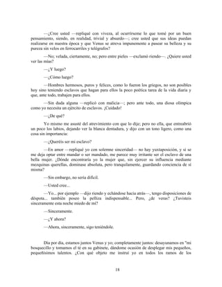 —¿Cree usted —repliqué con viveza, al ocurrírseme lo que tomé por un buen
pensamiento, siendo, en realidad, trivial y absurdo—; cree usted que sus ideas puedan
realizarse en nuestra época y que Venus se atreva impunemente a pasear su belleza y su
pureza sin velos en ferrocarriles y telégrafos?
        —No; velada, ciertamente, no; pero entre pieles —exclamó riendo—. ¿Quiere usted
ver las mías?
       —¿Y luego?
       —¿Cómo luego?
       —Hombres hermosos, puros y felices, como lo fueron los griegos, no son posibles
hoy sino teniendo esclavos que hagan para ellos la poco poética tarea de la vida diaria y
que, ante todo, trabajen para ellos.
      —Sin duda alguna —replicó con malicia—; pero ante todo, una diosa olímpica
como yo necesita un ejército de esclavos. ¡Cuidado!
       —¿De qué?
        Yo mismo me asusté del atrevimiento con que lo dije; pero no ella, que entreabrió
un poco los labios, dejando ver la blanca dentadura, y dijo con un tono ligero, como una
cosa sin importancia:
       —¿Queréis ser mi esclavo?
       —En amor —repliqué yo con solemne sinceridad— no hay yuxtaposición, y si se
me deja optar entre mandar o ser mandado, me parece muy irritante ser el esclavo de una
bella mujer. ¿Dónde encontraría yo la mujer que, sin ejercer su influencia mediante
mezquinas querellas, dominase absoluta, pero tranquilamente, guardando conciencia de sí
misma?
       —Sin embargo, no sería difícil.
       —Usted cree...
       —Yo... por ejemplo —dijo riendo y echándose hacia atrás—, tengo disposiciones de
déspota... también poseo la pelliza indispensable... Pero, ¿de veras? ¿Tuvisteis
sinceramente esta noche miedo de mí?
       —Sinceramente.
       —¿Y ahora?
       —Ahora, sinceramente, sigo teniéndole.


      Día por día, estamos juntos Venus y yo; completamente juntos: desayunamos en "mi
bosquecillo y tomamos el té en su gabinete, dándome ocasión de desplegar mis pequeños,
pequeñísimos talentos. ¿Con qué objeto me instruí yo en todos los ramos de los


                                                18
 