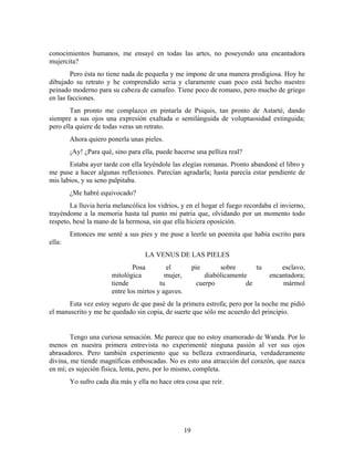 conocimientos humanos, me ensayé en todas las artes, no poseyendo una encantadora
mujercita?
        Pero ésta no tiene nada de pequeña y me impone de una manera prodigiosa. Hoy he
dibujado su retrato y he comprendido seria y claramente cuan poco está hecho nuestro
peinado moderno para su cabeza de camafeo. Tiene poco de romano, pero mucho de griego
en las facciones.
        Tan pronto me complazco en pintarla de Psiquis, tan pronto de Astarté, dando
siempre a sus ojos una expresión exaltada o semilánguida de voluptuosidad extinguida;
pero ella quiere de todas veras un retrato.
        Ahora quiero ponerla unas pieles.
        ¡Ay! ¿Para qué, sino para ella, puede hacerse una pelliza real?
       Estaba ayer tarde con ella leyéndole las elegías romanas. Pronto abandoné el libro y
me puse a hacer algunas reflexiones. Parecían agradarla; hasta parecía estar pendiente de
mis labios, y su seno palpitaba.
        ¿Me habré equivocado?
       La lluvia hería melancólica los vidrios, y en el hogar el fuego recordaba el invierno,
trayéndome a la memoria hasta tal punto mi patria que, olvidando por un momento todo
respeto, besé la mano de la hermosa, sin que ella hiciera oposición.
        Entonces me senté a sus pies y me puse a leerle un poemita que había escrito para
ella:
                                   LA VENUS DE LAS PIELES
                               Posa         el           pie      sobre       tu       esclavo,
                       mitológica          mujer,            diabólicamente        encantadora;
                       tiende            tu               cuerpo           de          mármol
                       entre los mirtos y agaves.
       Esta vez estoy seguro de que pasé de la primera estrofa; pero por la noche me pidió
el manuscrito y me he quedado sin copia, de suerte que sólo me acuerdo del principio.


        Tengo una curiosa sensación. Me parece que no estoy enamorado de Wanda. Por lo
menos en nuestra primera entrevista no experimenté ninguna pasión al ver sus ojos
abrasadores. Pero también experimento que su belleza extraordinaria, verdaderamente
divina, me tiende magníficas emboscadas. No es esto una atracción del corazón, que nazca
en mí; es sujeción física, lenta, pero, por lo mismo, completa.
        Yo sufro cada día más y ella no hace otra cosa que reír.




                                                    19
 