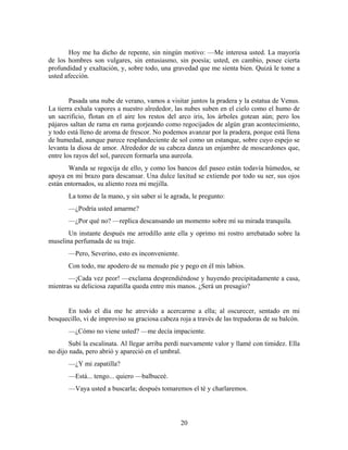 Hoy me ha dicho de repente, sin ningún motivo: —Me interesa usted. La mayoría
de los hombres son vulgares, sin entusiasmo, sin poesía; usted, en cambio, posee cierta
profundidad y exaltación, y, sobre todo, una gravedad que me sienta bien. Quizá le tome a
usted afección.


        Pasada una nube de verano, vamos a visitar juntos la pradera y la estatua de Venus.
La tierra exhala vapores a nuestro alrededor, las nubes suben en el cielo como el humo de
un sacrificio, flotan en el aire los restos del arco iris, los árboles gotean aún; pero los
pájaros saltan de rama en rama gorjeando como regocijados de algún gran acontecimiento,
y todo está lleno de aroma de frescor. No podemos avanzar por la pradera, porque está llena
de humedad, aunque parece resplandeciente de sol como un estanque, sobre cuyo espejo se
levanta la diosa de amor. Alrededor de su cabeza danza un enjambre de moscardones que,
entre los rayos del sol, parecen formarla una aureola.
       Wanda se regocija de ello, y como los bancos del paseo están todavía húmedos, se
apoya en mi brazo para descansar. Una dulce laxitud se extiende por todo su ser, sus ojos
están entornados, su aliento roza mi mejilla.
       La tomo de la mano, y sin saber si le agrada, le pregunto:
       —¿Podría usted amarme?
       —¿Por qué no? —replica descansando un momento sobre mí su mirada tranquila.
       Un instante después me arrodillo ante ella y oprimo mi rostro arrebatado sobre la
muselina perfumada de su traje.
       —Pero, Severino, esto es inconveniente.
       Con todo, me apodero de su menudo pie y pego en él mis labios.
       —¡Cada vez peor! —exclama desprendiéndose y huyendo precipitadamente a casa,
mientras su deliciosa zapatilla queda entre mis manos. ¿Será un presagio?


      En todo el día me he atrevido a acercarme a ella; al oscurecer, sentado en mi
bosquecillo, vi de improviso su graciosa cabeza roja a través de las trepadoras de su balcón.
       —¿Cómo no viene usted? —me decía impaciente.
        Subí la escalinata. Al llegar arriba perdí nuevamente valor y llamé con timidez. Ella
no dijo nada, pero abrió y apareció en el umbral.
       —¿Y mi zapatilla?
       —Está... tengo... quiero —balbuceé.
       —Vaya usted a buscarla; después tomaremos el té y charlaremos.




                                                 20
 