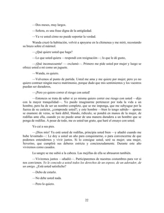 —Dos meses, muy largos.
       —Señora, es una frase digna de la antigüedad.
       —Ya ve usted cómo no puede soportar la verdad.
       Wanda cruzó la habitación, volvió a apoyarse en la chimenea y me miró, recostando
su brazo sobre el mármol.
       —¿Qué quiere usted que haga?
       —Lo que usted quiera —respondí con resignación—; lo que le dé gusto,
       —¡Qué inconsecuente! — exclamó—. Primero me pide usted por mujer y luego se
ofrece usted a mí como un juguete.
       —Wanda, os quiero.
       —Volvemos al punto de partida. Usted me ama y me quiere por mujer; pero yo no
quiero contraer ningún nuevo matrimonio, porque dudo que mis sentimientos y los vuestros
puedan ser duraderos,
       —¡Pero yo quiero correr el riesgo con usted!
        —Entonces se trata de saber si yo misma quiero correr ese riesgo con usted —dijo
con la mayor tranquilidad—. Yo puedo imaginarme pertenecer por toda la vida a un
hombre, pero ha de ser un nombre completo, que se me imponga, que me subyugue por la
fuerza de su carácter, ¿comprende usted?; y este hombre —bien lo tengo sabido— apenas
se enamore de veras, se hará débil, blando, ridículo; se pondrá en manos de la mujer, de
rodillas ante ella, cuando yo no puedo amar de una manera duradera a un hombre que se
ponga de rodillas. A pesar de todo, me es usted tan grato, que haré el ensayo con usted.
       Yo caí a sus pies.
       —¡Dios mío! Ya está usted de rodillas, principia usted bien —y añadió cuando me
hube levantado—: Le doy a usted un año para conquistarme, o para convencerme de que
podemos entendernos y vivir juntos. Si lo consigue usted, seré su mujer; una mujer,
Severino, que cumplirá sus deberes estricta y concienzudamente. Durante este año
viviremos como casados.
       La sangre se me subió a la cabeza. Las mejillas de ella se abrasaron también.
       —Viviremos juntos —añadió—. Participaremos de nuestras costumbres para ver si
nos convienen. Yo le concedo a usted todos los derechos de un esposo, de un adorador, de
un amigo. ¿Está usted satisfecho?
       —Debo de estarlo.
       —No debe usted nada.
       —Pero lo quiero.




                                                22
 