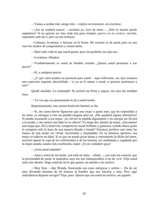 —Vamos a acabar mal, amigo mío —replicó severamente, sin excitarse.
       —¡Así no acabará nunca! —exclamé yo, loco de amor—. ¡Sólo la muerte puede
separarnos! Si no quieres ser mía, toda mía para siempre, quiero ser tu esclavo, servirte,
soportarlo todo de ti; pero no me rechaces.
        —Cálmese, levántese, y béseme en la frente. Mi corazón es de usted, pero no son
esos los medios de conquistarme y conservarme.
          —Haré todo, todo lo que usted quiera, pero sin perderla; esa idea me...
          —Levántese. Obedecí.
          —Verdaderamente es usted un hombre extraño. ¿Quiere usted poseerme a ese
precio?
          —Sí, a cualquier precio.
      —¿Y qué valor tendría mi posesión para usted— aquí reflexionó, sus ojos tomaron
una expresión inquieta, desconfiada —si yo no le amase a usted, si quisiese pertenecer a
otro?
          Quedé aturdido. La contemplé. Su actitud era firme y segura, sus ojos me miraban
fríos.
          —Ya veo que ese pensamiento le da a usted miedo.
          Repentinamente, una sonrisa benévola iluminó su faz.
        —Sí, me causa horror figurarme que una mujer a quien amo, que ha respondido a
mi amor, se entregue a otro sin piedad ninguna para mí. ¿Me quedaría alguna alternativa?
Si amaba locamente a esa mujer, ¿la volveré la espalda dignamente y mi energía me llevará
a la tumba, o me meteré una bala en la cabeza? Yo tengo dos ideales de mujer. ¿Encontraré
una mujer que, fiel y benévola, comparta mi suerte brillante y generosa, cuando ahora quien
la comparte sólo lo hace de una manera blanda o tímida? Entonces prefiero caer entre las
manos de una mujer sin virtud, inconstante y despiadada. En su inmenso egoísmo, esa
mujer es todavía un ideal. Si es que no puedo gozar plena y enteramente la dicha del amor,
necesito apurar la copa de los sufrimientos y de las torturas, ser maltratado y engañado por
la mujer amada, cuanto más cruelmente, mejor. ¡Es un verdadero goce!
          —¿Está usted soñando?
       —Amo a usted de tal modo, con toda mi alma —añadí—, con todo mi corazón, que
la proximidad de usted, la atmósfera suya me son indispensables si he de vivir. Elija usted
entre mis ideales. Haga usted de mí lo que quiera: un marido o un esclavo.
      —Muy bien —dijo Wanda, frunciendo sus cejas enérgicas y sutiles—. Ha de ser
muy divertido dominar de tal manera al hombre que nos interesa y ama. Pero ¡qué
imprudencia dejarme escoger! Elijo, pues. Quiero que sea usted mi esclavo, mi juguete.




                                                   24
 
