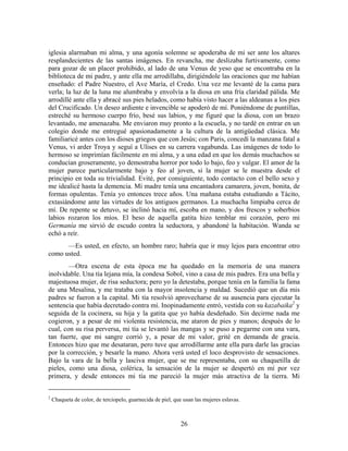 iglesia alarmaban mi alma, y una agonía solemne se apoderaba de mi ser ante los altares
resplandecientes de las santas imágenes. En revancha, me deslizaba furtivamente, como
para gozar de un placer prohibido, al lado de una Venus de yeso que se encontraba en la
biblioteca de mi padre, y ante ella me arrodillaba, dirigiéndole las oraciones que me habían
enseñado: el Padre Nuestro, el Ave María, el Credo. Una vez me levanté de la cama para
verla; la luz de la luna me alumbraba y envolvía a la diosa en una fría claridad pálida. Me
arrodillé ante ella y abracé sus pies helados, como había visto hacer a las aldeanas a los pies
del Crucificado. Un deseo ardiente e invencible se apoderó de mí. Poniéndome de puntillas,
estreché su hermoso cuerpo frío, besé sus labios, y me figuré que la diosa, con un brazo
levantado, me amenazaba. Me enviaron muy pronto a la escuela, y no tardé en entrar en un
colegio donde me entregué apasionadamente a la cultura de la antigüedad clásica. Me
familiaricé antes con los dioses griegos que con Jesús; con Paris, concedí la manzana fatal a
Venus, vi arder Troya y seguí a Ulises en su carrera vagabunda. Las imágenes de todo lo
hermoso se imprimían fácilmente en mi alma, y a una edad en que los demás muchachos se
conducían groseramente, yo demostraba horror por todo lo bajo, feo y vulgar. El amor de la
mujer parece particularmente bajo y feo al joven, si la mujer se le muestra desde el
principio en toda su trivialidad. Evité, por consiguiente, todo contacto con el bello sexo y
me idealicé hasta la demencia. Mi madre tenía una encantadora camarera, joven, bonita, de
formas opulentas. Tenía yo entonces trece años. Una mañana estaba estudiando a Tácito,
extasiándome ante las virtudes de los antiguos germanos. La muchacha limpiaba cerca de
mí. De repente se detuvo, se inclinó hacia mí, escoba en mano, y dos frescos y soberbios
labios rozaron los míos. El beso de aquella gatita hizo temblar mi corazón, pero mi
Germanía me sirvió de escudo contra la seductora, y abandoné la habitación. Wanda se
echó a reír.
      —Es usted, en efecto, un hombre raro; habría que ir muy lejos para encontrar otro
como usted.
        —Otra escena de esta época me ha quedado en la memoria de una manera
inolvidable. Una tía lejana mía, la condesa Sobol, vino a casa de mis padres. Era una bella y
majestuosa mujer, de risa seductora; pero yo la detestaba, porque tenía en la familia la fama
de una Mesalina, y me trataba con la mayor insolencia y maldad. Sucedió que un día mis
padres se fueron a la capital. Mi tía resolvió aprovecharse de su ausencia para ejecutar la
sentencia que había decretado contra mí. Inopinadamente entró, vestida con su kazabaika2 y
seguida de la cocinera, su hija y la gatita que yo había desdeñado. Sin decirme nada me
cogieron, y a pesar de mi violenta resistencia, me ataron de pies y manos; después de lo
cual, con su risa perversa, mi tía se levantó las mangas y se puso a pegarme con una vara,
tan fuerte, que mi sangre corrió y, a pesar de mi valor, grité en demanda de gracia.
Entonces hizo que me desataran, pero tuve que arrodillarme ante ella para darle las gracias
por la corrección, y besarle la mano. Ahora verá usted el loco desprovisto de sensaciones.
Bajo la vara de la bella y lasciva mujer, que se me representaba, con su chaquetilla de
pieles, como una diosa, colérica, la sensación de la mujer se despertó en mí por vez
primera, y desde entonces mi tía me pareció la mujer más atractiva de la tierra. Mi


2
    Chaqueta de color, de terciopelo, guarnecida de piel, que usan las mujeres eslavas.



                                                            26
 