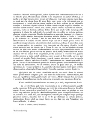 austeridad catoniana, mi misoginismo, cedían el puesto a un sentimiento estético elevado a
su más alto grado. Mi sensualidad formaba en mi imaginación una cultura artística, y yo
juraba no prodigar mis emociones con un ser vulgar, sino reservarlas para una mujer ideal,
o, quizá, para la misma diosa del amor. Entré muy joven en la Universidad, que se
encontraba en la ciudad principal, donde residía mi tía. Poco tardó en que mi habitación
semejase la de Fausto: estantes repletos de libros, comprados por un precio irrisorio a un
mercader de la Cervanica3, esferas, atlas, retortas, mapas celestes, esqueletos de animales,
calaveras, bustos de hombres célebres. Detrás de la gran estufa verde, hubiera podido
destacarse la silueta de Mefistófeles. Lo estudié todo, sin orden, sin sistema: química,
alquimia, historia, astronomía, filosofía, jurisprudencia, anatomía, literatura. Leí a Hornero,
Virgilio, Schiller, Goethe, Shakespeare, Cervantes, Voltaire, Moliere, el Corán, el Cosmos
y las Memorias de Casanova. Cada día me hacía más confuso, más fantástico y
ultrasensualista. Y siempre con una hermosa mujer ideal en la cabeza, que de cuando en
cuando se me aparecía como uña visión recostada entre rosas, rodeada de amorcillos, entre
mis encuadernaciones en pergamino y mis osamentas, ya a la manera olímpica, con el
rostro resplandeciente de blancura de la Venus de yeso, ya con las lujuriantes trenzas
oscuras, los ojos azules, rientes y la kazabaika de terciopelo rojo guarnecida de armiño, de
mi tía. Una mañana que la diosa se me apareció en la plena y riente seducción de sus
encantos entre los celajes de mi imaginación, me fui a casa de la condesa Sobol, que me
recibió amistosa y hasta cordial, dándome, como un gaje de bienvenida, un beso que
trastornó mis sentidos. Tenía, sin embargo, cerca de cuarenta años; pero, como la mayoría
de las mujeres robustas, todavía era deseable. Llevaba siempre una chaqueta guarnecida de
pieles. Esta vez el vestido era verde guarnecido de marta; pero no le quedaba nada del rigor
que tanto me entusiasmaba. Por el contrario, estuvo tan poco cruel que, sin muchas
ceremonias, me concedió el permiso de... adorarla. Ella se dio cuenta pronto de mi tontería
ultrasensualista, y la complació hacerme feliz. Yo estaba encantado como un dios joven.
        ¡Qué placer para mí cuando, arrodillado ante ella, me atreví a besar las mismas
manos que me habían castigado! ¡Oh!, ¡qué manos tan maravillosas! Tan bien hechas, tan
finas, tan regordetas y blancas, con hoyuelos tan bonitos... Me divertía con ellas, las hundía
y las sacaba de entre la oscura piel, las tenía sobre mi corazón, y no me cansaba de verlas.
          Wanda consideró involuntariamente sus manos; yo lo noté y no pude menos de reír.
       —Ya ve usted hasta qué punto predominaba en mí el ultrasensualismo, cuando
estaba enamorado de los crueles latigazos que recibí de mi tía, como lo estuve dos años
después de una joven actriz a quien hacía la corte. Del mismo modo me apasioné por una
señora muy respetable que jugaba a 4a virtud insuperable, y que me engañó finalmente con
un judío rico. Vea usted, pues, que seré engañado, vendido, por cualquiera mujer que finja
principios austeros, idealistas. Por eso es por lo que aborrezco las virtudes poéticas,
sentimentales. Déme usted una mujer franca que me diga: soy una Pompadour, una
Lucrecia Borgia, y la adoraré.
          Wanda se levantó y abrió la ventana.

3
    Judería de Lemberg.



                                                 27
 