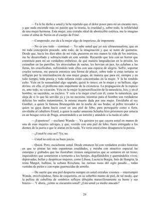 —Ya le he dicho a usted y la he repetido que el dolor posee para mí un encanto raro,
y que nada enciende más mi pasión que la tiranía, la crueldad y, sobre todo, la infidelidad
de una mujer hermosa. Esta mujer, este extraño ideal de aborrecible estética, me lo imagino
como el alma de Nerón en el cuerpo de Friné.
       —Comprendo; eso da a la mujer algo de imperioso, de imponente.
        —No es eso todo —continué—. Ya sabe usted que yo soy ultrasensualista, que en
mí toda concepción procede, ante todo, de la imaginación y que se nutre de quimeras.
Desde que, hacia los diez años de mi vida, pusieron en mis manos la vida de los mártires,
me he desarrollado y sobreexcitado en este sentido. Recuerdo que leía con un horror que
constituía para mí un verdadero embeleso, de qué manera languidecían en la prisión, les
extendían en las parrillas, les atravesaban de saetas, les hervían en pez, les echaban a las
fieras, les crucificaban, sufriéndolo todo ellos con una especie de alegría. Sufrir, soportar
crueles torturas, me parecía entonces una forma de placer, sobre todo si estas torturas se
infligían por la intermediación de una mujer guapa; de manera que para mí, siempre y en
todo tiempo, toda poesía y toda infamia están concentradas en la mujer. Y la he rendido
culto. Veía en la sensualidad algo sagrado, quizá lo único; en la mujer y su belleza, algo
divino; en ella, el problema más importante de la existencia. La propagación de la especie
es, ante todo, su vocación. Veía en la mujer la personificación de la naturaleza, Isis; y en el
hombre, su sacerdote, su esclavo. Y veía a la mujer cruel con él, como la naturaleza, que
aleja de sí lo que ha servido ya y ya no necesita; mientras para el hombre son verdaderas
delicias los malos tratamientos, la misma muerte dada por una mujer. Envidiaba al rey
Gunther, a quien la famosa Brunequilda ató la noche de sus bodas; al pobre trovador a
quien su gaya dama hacía coser en una piel de lobo, para perseguirle como a fiera;
envidiaba al caballero Etiard, a quien la audaz amazona Scharka hizo prisionero por astucia
en un bosque cerca de Praga, arrastrándole a un torreón y atándole a la rueda al cabo.
       —¡Espantoso! —exclamó Wanda—. Ya quisiera yo que cayera usted en manos de
una de esas mujeres salvajes, y que, vestido con una piel de lobo, fuera entregado a los
dientes de la jauría o que le ataran en la rueda. Ya vería usted cómo desaparecía la poesía.
       —¿Usted lo cree así? Yo, no.
       —Usted no está en su buen juicio.
       —Quizá. Pero, escúcheme usted. Desde entonces leí con verdadera avidez historias
en que se pintan las más espantosas crueldades, y miraba con atractivo especial las
estampas y grabados que las ilustraban: tiranos sanguinarios que se sentaron en un trono;
inquisidores que sometieron a tormento a los herejes, degollándolos y quemándolos vivos;
depravadas, bellas y despóticas mujeres, como Libusa, Lucrecia Borgia, Inés de Hungría, la
reina Margot, Isabeau, la sultana Roxelana, las zarinas rusas del siglo pasado..., todas
vestidas de pieles o con ropas guarnecidas de armiño.
        —De suerte que una piel despierta siempre en usted extrañas visiones —interrumpió
Wanda, envolviéndose, llena de coquetería, en su soberbio manto de piel, de tal modo, que
la pelliza de cebellina de sombríos reflejos dibujaba maravillosamente su busto y sus
brazos—. Y ahora, ¿cómo se encuentra usted? ¿Está usted ya medio atacado?


                                                  29
 