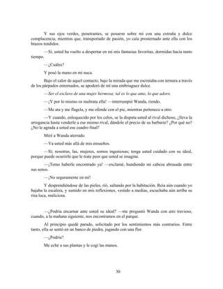 Y sus ojos verdes, penetrantes, se posaron sobre mí con una extraña y dulce
complacencia, mientras que, transportado de pasión, yo caía prosternado ante ella con los
brazos tendidos.
       —Sí, usted ha vuelto a despertar en mí mis fantasías favoritas, dormidas hacía tanto
tiempo.
       —¿Cuáles?
       Y posó la mano en mi nuca.
        Bajo el calor de aquel contacto, bajo la mirada que me escrutaba con ternura a través
de los párpados entornados, se apoderó de mí una embriaguez dulce.
       —Ser el esclavo de una mujer hermosa; tal es lo que amo, lo que adoro.
       —¡Y por lo mismo os maltrata ella! —interrumpió Wanda, riendo.
       —Me ata y me flagela, y me ofende con el pie, mientras pertenece a otro.
       —Y cuando, enloquecido por los celos, se la disputa usted al rival dichoso, ¿lleva la
arrogancia hasta venderle a ese mismo rival, dándole el precio de su barbarie? ¿Por qué no?
¿No le agrada a usted ese cuadro final?
       Miré a Wanda aterrado.
       —Va usted más allá de mis ensueños.
       —Sí; nosotras, las, mujeres, somos ingeniosas; tenga usted cuidado con su ideal,
porque puede ocurrirle que le trate peor que usted se imagine.
       —¡Temo haberle encontrado ya! —exclamé, hundiendo mi cabeza abrasada entre
sus senos.
       —¡No seguramente en mí!
        Y desprendiéndose de las pieles, rió, saltando por la habitación. Reía aún cuando yo
bajaba la escalera, y sumido en mis reflexiones, vestido a medias, escuchaba aún arriba su
risa loca, maliciosa.


      —¿Podría encarnar ante usted su ideal? —me preguntó Wanda con aire travieso,
cuando, a la mañana siguiente, nos encontramos en el parque.
        Al principio quedé parado, solicitado por los sentimientos más contrarios. Entre
tanto, ella se sentó en un banco de piedra, jugando con una flor.
       —¿Podría?
       Me eché a sus plantas y le cogí las manos.




                                                30
 