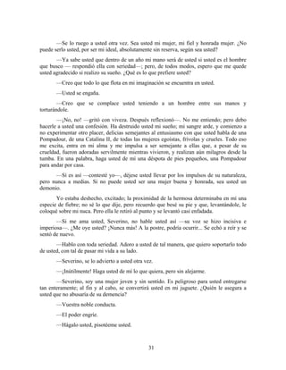 —Se lo ruego a usted otra vez. Sea usted mi mujer, mi fiel y honrada mujer. ¿No
puede serlo usted, por ser mi ideal, absolutamente sin reserva, según sea usted?
       —Ya sabe usted que dentro de un año mi mano será de usted si usted es el hombre
que busco — respondió ella con seriedad—; pero, de todos modos, espero que me quede
usted agradecido si realizo su sueño. ¿Qué es lo que prefiere usted?
       —Creo que todo lo que flota en mi imaginación se encuentra en usted.
       —Usted se engaña.
        —Creo que se complace usted teniendo a un hombre entre sus manos y
torturándole.
       —¡No, no! —gritó con viveza. Después reflexionó—. No me entiendo; pero debo
hacerle a usted una confesión. Ha destruido usted mi sueño; mi sangre arde, y comienzo a
no experimentar otro placer, delicias semejantes al entusiasmo con que usted habla de una
Pompadour, de una Catalina II, de todas las mujeres egoístas, frívolas y crueles. Todo eso
me excita, entra en mi alma y me impulsa a ser semejante a ellas que, a pesar de su
crueldad, fueron adoradas servilmente mientras vivieron, y realizan aún milagros desde la
tumba. En una palabra, haga usted de mí una déspota de pies pequeños, una Pompadour
para andar por casa.
      —Sí es así —contesté yo—, déjese usted llevar por los impulsos de su naturaleza,
pero nunca a medias. Si no puede usted ser una mujer buena y honrada, sea usted un
demonio.
       Yo estaba deshecho, excitado; la proximidad de la hermosa determinaba en mí una
especie de fiebre; no sé lo que dije, pero recuerdo que besé su pie y que, levantándole, le
coloqué sobre mi nuca. Pero ella le retiró al punto y se levantó casi enfadada.
       —Si me ama usted, Severino, no hable usted así —su voz se hizo incisiva e
imperiosa—. ¿Me oye usted? ¡Nunca más! A la postre, podría ocurrir... Se echó a reír y se
sentó de nuevo.
       —Hablo con toda seriedad. Adoro a usted de tal manera, que quiero soportarlo todo
de usted, con tal de pasar mi vida a su lado.
       —Severino, se lo advierto a usted otra vez.
       —¡Inútilmente! Haga usted de mí lo que quiera, pero sin alejarme.
       —Severino, soy una mujer joven y sin sentido. Es peligroso para usted entregarse
tan enteramente; al fin y al cabo, se convertirá usted en mi juguete. ¿Quién le asegura a
usted que no abusaría de su demencia?
       —Vuestra noble conducta.
       —El poder engríe.
       —Hágalo usted, pisotéeme usted.



                                                31
 