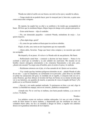 Wanda me rodeó el cuello con sus brazos, me miró en los ojos y sacudió la cabeza.
      —Tengo miedo de no poderlo hacer; pero lo ensayaré por ti, bien mío, a quien amo
como nunca amé a ninguno.


       De repente, ha cogido hoy su chal y su sombrero y he tenido que acompañarla al
bazar. Allí hizo que la enseñaran látigos, látigos largos de mango corto, propios para perros.
       —Estos serán buenos —dijo el vendedor.
       —No, son demasiado pequeños —contestó Wanda, mirándome de reojo—. Los
quiero mayores.
       —¿Para algún dogo, quizá?
       —Sí, como los que usaban en Rusia para los esclavos rebeldes.
       Eligió, al cabo, uno; tenía un aire inquietante que me sorprendió.
      —Ahora adiós, Severino. Tengo que hacer otras compras y no necesito que usted
me acompañe.
       Me despedí y di un paseo. Al volver vi a Wanda salir de una peletería. Me llamó.
       —Reflexiónelo usted bien —comenzó a decirme de buen humor—. Nunca le he
ocultado a usted que su seriedad y su aire soñador me cautivaran. Me encanta ver un
hombre sincero entregarse enteramente a mí, extasiarse francamente a mis pies; pero,
¿durará este encanto? La mujer ama al hombre, pero al esclavo le pisa y le maltrata.
       —Recházame entonces con el pie, si te has cansado de mí. Quiero ser tu esclavo.
        —Voy viendo que hay instintos peligrosos dormidos en mí —añadió Wanda al cabo
de un rato— y que los despiertas, no ciertamente en tu provecho. ¿Qué dirías tú, tan hábil
en pintar las sensaciones del goce, la crueldad con el orgullo, si ensayara todo eso en ti,
como Dionisio, que hizo abrasar al inventor del buey de bronce en su mismo invento para
ver si sus lamentos, sus quejidos de muerte, se parecían de veras al mugido del buey? ¿No
podría ser yo un Dionisio hembra?
      —Sea así, y mi sueño quedará realizado. Te pertenezco en bien y en mal; elige tú
misma. La fatalidad me empuja, está en mi corazón, ¡diabólica omnipotente!
       «Amado mío: No te veré hoy ni mañana, sino hasta pasado mañana, y ya como mi
esclavo. Tu dueña,
                                                                                    Wanda.»
       Las palabras «como mi esclavo» estaban subrayadas. Leí una vez más el billete,
recibí de buen humor la nueva mañana, y disponiendo que me ensillaran un asno, un
verdadero burro sabio, me fui a la montaña a ahogar mi dolor, a engañar mis ardientes
deseos en la grandiosa naturaleza de los Cárpatos.


                                                 32
 