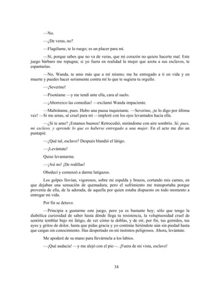 —No.
       —¿De veras, no?
       —Flagélame, te lo ruego; es un placer para mí.
       —Sí, porque sabes que no va de veras, que mi corazón no quiere hacerte mal. Este
juego bárbaro me repugna; si yo fuera en realidad la mujer que azota a sus esclavos, te
espantarías.
       —No, Wanda, te amo más que a mí mismo; me he entregado a ti en vida y en
muerte y puedes hacer seriamente contra mí lo que te sugiera tu orgullo.
       —¡Severino!
       —Pisotéame —y me tendí ante ella, cara al suelo.
       —¡Aborrezco las comedias! —exclamó Wanda impaciente.
      —Maltrátame, pues. Hubo una pausa inquietante. —Severino, ¡te lo digo por última
vez! —Si me amas, sé cruel para mí —imploré con los ojos levantados hacia ella.
       —¿Si te amo? ¡Estamos buenos! Retrocedió, mirándome con aire sombrío. Sé, pues,
mi esclavo, y aprende lo que es haberse entregado a una mujer. En el acto me dio un
puntapié.
       —¿Qué tal, esclavo? Después blandió el látigo.
       —¡Levántate!
       Quise levantarme.
       —¡Así no! ¡De rodillas!
       Obedecí y comenzó a darme latigazos.
       Los golpes llovían, vigorosos, sobre mi espalda y brazos, cortando mis carnes, en
que dejaban una sensación de quemadura; pero el sufrimiento me transportaba porque
provenía de ella, de la adorada, de aquella por quien estaba dispuesto en todo momento a
entregar mi vida.
       Por fin se detuvo.
        —Principia a gustarme este juego, pero ya es bastante hoy; sólo que tengo la
diabólica curiosidad de saber hasta dónde llega tu resistencia, la voluptuosidad cruel de
sentirte temblar bajo mi látigo, de ver cómo te doblas, y de oír, por fin, tus gemidos, tus
ayes y gritos de dolor, hasta que pidas gracia y yo continúe hiriéndote aún sin piedad hasta
que caigas sin conocimiento. Has despertado en mí instintos peligrosos. Ahora, levántate.
       Me apoderé de su mano para llevármela a los labios.
       —¡Qué audacia! —y me alejó con el pie—. ¡Fuera de mi vista, esclavo!



                                                34
 