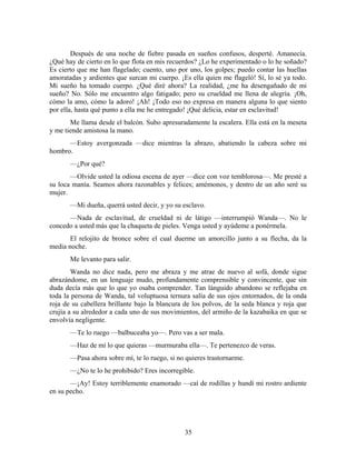 Después de una noche de fiebre pasada en sueños confusos, desperté. Amanecía.
¿Qué hay de cierto en lo que flota en mis recuerdos? ¿Lo he experimentado o lo he soñado?
Es cierto que me han flagelado; cuento, uno por uno, los golpes; puedo contar las huellas
amoratadas y ardientes que surcan mi cuerpo. ¡Es ella quien me flageló! Sí, lo sé ya todo.
Mi sueño ha tomado cuerpo. ¿Qué diré ahora? La realidad, ¿me ha desengañado de mi
sueño? No. Sólo me encuentro algo fatigado; pero su crueldad me llena de alegría. ¡Oh,
cómo la amo, cómo la adoro! ¡Ah! ¡Todo eso no expresa en manera alguna lo que siento
por ella, hasta qué punto a ella me he entregado! ¡Qué delicia, estar en esclavitud!
       Me llama desde el balcón. Subo apresuradamente la escalera. Ella está en la meseta
y me tiende amistosa la mano.
      —Estoy avergonzada —dice mientras la abrazo, abatiendo la cabeza sobre mi
hombro.
       —¿Por qué?
       —Olvide usted la odiosa escena de ayer —dice con voz temblorosa—. Me presté a
su loca manía. Seamos ahora razonables y felices; amémonos, y dentro de un año seré su
mujer.
       —Mi dueña, querrá usted decir, y yo su esclavo.
      —Nada de esclavitud, de crueldad ni de látigo —interrumpió Wanda—. No le
concedo a usted más que la chaqueta de pieles. Venga usted y ayúdeme a ponérmela.
       El relojito de bronce sobre el cual duerme un amorcillo junto a su flecha, da la
media noche.
       Me levanto para salir.
        Wanda no dice nada, pero me abraza y me atrae de nuevo al sofá, donde sigue
abrazándome, en un lenguaje mudo, profundamente comprensible y convincente, que sin
duda decía más que lo que yo osaba comprender. Tan lánguido abandono se reflejaba en
toda la persona de Wanda, tal voluptuosa ternura salía de sus ojos entornados, de la onda
roja de su cabellera brillante bajo la blancura de los polvos, de la seda blanca y roja que
crujía a su alrededor a cada uno de sus movimientos, del armiño de la kazabaika en que se
envolvía negligente.
       —Te lo ruego —balbuceaba yo—. Pero vas a ser mala.
       —Haz de mí lo que quieras —murmuraba ella—. Te pertenezco de veras.
       —Pasa ahora sobre mí, te lo ruego, si no quieres trastornarme.
       —¿No te lo he prohibido? Eres incorregible.
       —¡Ay! Estoy terriblemente enamorado —caí de rodillas y hundí mi rostro ardiente
en su pecho.




                                               35
 