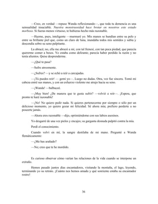 —Creo, en verdad —repuso Wanda reflexionando—, que toda tu demencia es una
sensualidad insaciable. Nuestra monstruosidad hace brotar en nosotros este estado
morboso. Si fueras menos virtuoso, te hubieras hecho más razonable.
       —Hazme, pues, inteligente —murmuré yo. Mis manos se hundían entre su pelo y
entre su brillante piel que, como un claro de luna, inundaba todos mis sentidos y subía y
descendía sobre su seno palpitante.
        La abracé; no, ella me abrazó a mí, con tal frenesí, con tan poca piedad, que parecía
quererme comer a besos. Yo estaba como delirante; parecía haber perdido la razón y no
tenía alientos. Quise desprenderme.
       —¿Qué te pasa?
       —Sufro atrozmente.
       —¿Sufres? —y se echó a reír a carcajadas.
       —¡Tú puedes reír! — gemí yo—. Luego no dudas. Otra, vez fue sincera. Tomó mi
cabeza entré sus manos, y con un esfuerzo violento me atrajo hacia su seno.
       —¡Wanda! —balbuceé.
       —¡Muy bien! ¿De manera que te gusta sufrir? —volvió a reír—. ¡Espera, que
pronto te haré razonable!
        —¡No! No quiero pedir nada. Si quieres pertenecerme por siempre o sólo por un
delicioso momento, yo quiero gozar mi felicidad. Sé ahora mía; prefiero perderte a no
poseerte jamás.
       —Ahora eres razonable —dijo, oprimiéndome con sus labios asesinos.
       Yo desgarré de una vez pieles y encajes; su garganta desnuda palpitó contra la mía.
       Perdí el conocimiento.
       Cuando volví en mí, la sangre destilaba de mi mano. Pregunté a Wanda
flemáticamente:
       —¿Me has arañado?
       —No; creo que te he mordido.


       Es curioso observar cómo varían las relaciones de la vida cuando se interpone un
extraño.
        Hemos pasado juntos días encantadores, visitando la montaña, el lago, leyendo,
terminando yo su retrato. ¡Cuánto nos hemos amado y qué sonriente estaba su encantador
rostro!




                                                36
 