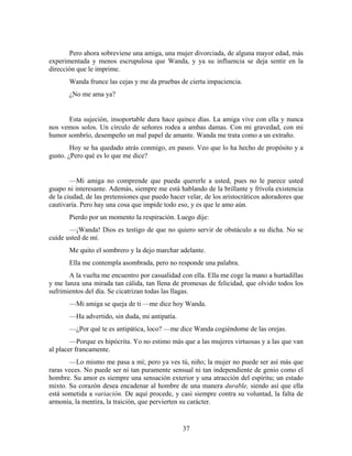 Pero ahora sobreviene una amiga, una mujer divorciada, de alguna mayor edad, más
experimentada y menos escrupulosa que Wanda, y ya su influencia se deja sentir en la
dirección que le imprime.
       Wanda frunce las cejas y me da pruebas de cierta impaciencia.
       ¿No me ama ya?


      Esta sujeción, insoportable dura hace quince días. La amiga vive con ella y nunca
nos vemos solos. Un círculo de señores rodea a ambas damas. Con mi gravedad, con mi
humor sombrío, desempeño un mal papel de amante. Wanda me trata como a un extraño.
        Hoy se ha quedado atrás conmigo, en paseo. Veo que lo ha hecho de propósito y a
gusto. ¿Pero qué es lo que me dice?


        —Mi amiga no comprende que pueda quererle a usted, pues no le parece usted
guapo ni interesante. Además, siempre me está hablando de la brillante y frívola existencia
de la ciudad, de las pretensiones que puedo hacer velar, de los aristocráticos adoradores que
cautivaría. Pero hay una cosa que impide todo eso, y es que le amo aún.
       Pierdo por un momento la respiración. Luego dije:
       —¡Wanda! Dios es testigo de que no quiero servir de obstáculo a su dicha. No se
cuide usted de mí.
       Me quito el sombrero y la dejo marchar adelante.
       Ella me contempla asombrada, pero no responde una palabra.
       A la vuelta me encuentro por casualidad con ella. Ella me coge la mano a hurtadillas
y me lanza una mirada tan cálida, tan llena de promesas de felicidad, que olvido todos los
sufrimientos del día. Se cicatrizan todas las llagas.
       —Mi amiga se queja de ti —me dice hoy Wanda.
       —Ha advertido, sin duda, mi antipatía.
       —¿Por qué te es antipática, loco? —me dice Wanda cogiéndome de las orejas.
        —Porque es hipócrita. Yo no estimo más que a las mujeres virtuosas y a las que van
al placer francamente.
       —Lo mismo me pasa a mí; pero ya ves tú, niño; la mujer no puede ser así más que
raras veces. No puede ser ni tan puramente sensual ni tan independiente de genio como el
hombre. Su amor es siempre una sensación exterior y una atracción del espíritu; un estado
mixto. Su corazón desea encadenar al hombre de una manera durable, siendo así que ella
está sometida a variación. De aquí procede, y casi siempre contra su voluntad, la falta de
armonía, la mentira, la traición, que pervierten su carácter.


                                                37
 