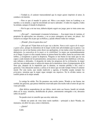 —Verdad es; el carácter transcendental que la mujer quiere imprimir al amor, la
conduce a la traición.
        —Pero es que el mundo lo quiere así. Mira a esa mujer; tiene en Lemberg a su
marido y a su amante, y aquí ha encontrado un nuevo adorador. A todos les engaña y todos
la estiman, aunque el mundo la desprecie.
      —Por lo que a mí me toca, debería dejarte seguir ese juego; pero te trata como una
mercancía.
       —¿Por qué? —interrumpió vivamente la hermosa— . Esa mujer tiene eL instinto, el
propósito de aprovechar sus encantos, y no es poco entregarse sin amor, sin placer. Así
conserva su sangre fría al par que su belleza, y puede obtener todas las ventajas.
       —¡Wanda! ¿Eres tú quien dice eso?
        —¿Por qué no? Fíjate bien en lo que voy a decirte. Nunca estés seguro de la mujer
a quien ames, porque la naturaleza de la mujer oculta más adversidades que te parece. Las
mujeres no son ni tan buenas como dicen sus apologistas, ni tan malas como las pintan sus
detractores. La naturaleza de la mujer es la volubilidad. La mejor cae momentáneamente
en el fango, la peor se alza cuando menos se piensa hasta las nubes, hasta las acciones más
nobles, y avergüenza a quien la desprecia. Ninguna es tan buena ni tan mala que no sea
capaz a cada instante de los pensamientos, sensaciones y acciones más diabólicas o divinos,
más infames o delicados. A despecho de todos los progresos de la civilización, la mujer
está hoy tan atrasada como si saliera de manos de la naturaleza; tiene el temperamento de la
fiera que, después de la impulsión que la domina, se muestra pérfida o fiel, cruel o
generosa. Una educación austera y celosa es lo único que en todo tiempo forma el carácter
moral. Por esta razón, aun siendo malévolo y egoísta, el hombre acepta siempre los
principios, mientras que la mujer sigue siempre sus impulsos. No lo olvides nunca: no
confíes jamás en la mujer amada.


        La amiga ha salido. Por fin pasamos una noche juntos. Wanda es tan buena, tan
cordial, tan graciosa, que parece haberme reservado para esta noche todo el amor de que me
viene privando.
       ¡Qué delicia suspenderme de sus labios, morir entre sus brazos, hundir mi mirada
ebria en la suya, mientras, desfallecida de placer, enteramente entregada a mí, descansa
sobre mi pecho!
       No puedo creer ni concebir que sea mía, toda mía.
      —Desde ese punto de vista tiene razón también —principió a decir Wanda, sin
menearse, sin abrir los ojos, como si durmiera.
       —¿Quién?
       Calló.



                                                38
 
