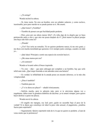 —¿Tu amiga?
       Wanda inclinó la cabeza.
       —Sí, tiene razón. No eres un hombre, eres un soñador seductor, y como esclavo,
inestimable; pero para marido no se puede pensar en ti. Me asusté.
       —¿Qué tienes? ¿Tiemblas?
       —Tiemblo de pensar con qué facilidad puedo perderte.
       —Pero ¿eres por eso ahora menos feliz? ¿Te roba algo de tu alegría que yo haya
pertenecido antes a otro y que otro me posea después de ti? ¿Será menor tu placer porque
otro haya sido feliz como tú?
       —¡Wanda!
       —¿Ves? Eso sería un remedio; Tú no quieres perderme nunca; tú me eres grato, y
me dices con mucha moralidad que quisieras vivir siempre junto conmigo, cuando a tu lado
yo...
       —¡Qué ideas! Principio a sentir una especie de aversión hacia ti.
       —¿Me amas menos por eso?
       —¡Al contrario!
       Wanda se levantó sobre el brazo izquierdo.
        —Yo creo —dijo— que para subyugar por completo a un hombre, hay que serle
infiel ante todo. ¿Qué mujer honrada es tan adorada como una hetaira?
       —Es verdad; la infidelidad de la amada posee un encanto doloroso, es la más alta
voluptuosidad.
       —¿Para ti también?
       —También para mí.
       —¿Y si te diera ese placer? —añadió irónicamente.
       —Sufriría mucho, pero te adoraría más; pero si te atrevieras alguna vez a
engañarme, debes tener la grandeza diabólica de decirme: yo te amaré siempre, pero quiero
hacer dichoso a quien me plazca.
       Wanda movió la cabeza.
       —El engaño me repugna, soy leal; pero ¡quién no sucumbe bajo el peso de la
verdad! Si te dijera que constituye mi ideal la pura vida sensual, el paganismo, ¿tendrías
fuerza para soportarlo?
        —Seguramente. Quiero soportarlo todo de ti; lo que no quiero es perderte. ¡Cuan de
veras siento que te pertenezco!



                                                39
 