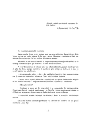 «Dios le castigó, poniéndole en manos de
                                              una mujer.»

                                                             (Libro de Judit, 16, Cap. VII)




       Me encontraba en amable compañía.
      Venus estaba frente a mí, sentada ante una gran chimenea Renacimiento. Esta
Venus no era una mujer galante de las que —como Cleopatra— combatieron bajo ese
nombre al sexo enemigo. No; era la diosa del amor en persona.
        Recostada en una butaca, removía el fuego chispeante que enrojecía la palidez de su
rostro y los menudos pies, que acercaba a la llama de vez en cuando.
       A pesar de su mirada de estatua, tenía una cabeza admirable, que era cuanto yo veía
de ella. Su divino cuerpo marmóreo le cubría un gran abrigo de pieles, en el cual se
envolvía como una gata friolera.
        —No comprendo, señora —dije—. En realidad no hace frío; hace ya dos semanas
que llevamos una encantadora primavera. Estará usted nerviosa, sin duda.
       —Buena está la dichosa primavera —contestó con voz opaca, estornudando después
de una manera deliciosa—. No puedo apenas sostenerme y comienzo a comprender...
       —¿Qué, gracia mía?
       —Comienzo a creer en lo inverosímil y a comprender lo incomprensible.
Comprendo ahora la virtud de los alemanes y su filosofía, y no me asombra que ustedes, en
el Norte, no sepan amar, sin que parezcan dudar siquiera de lo que es el amor.
       —Permitidme, señora —repliqué con viveza—. Nunca le he dado a usted ningún
motivo.
       La divina criatura estornudó por tercera vez y levantó los hombros con una gracia
inimitable. Luego dijo:



                                                4
 
