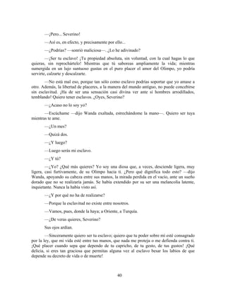 —¡Pero... Severino!
       —Así es, en efecto, y precisamente por ello...
       —¿Podrías? —sonrió maliciosa—. ¿Lo he adivinado?
        —¡Ser tu esclavo! ¡Tu propiedad absoluta, sin voluntad, con la cual hagas lo que
quieras, sin reprochártelo! Mientras que tú saboreas ampliamente la vida; mientras
sumergida en un lujo suntuoso gustas en el puro placer el amor del Olimpo, yo podría
servirte, calzarte y descalzarte.
       —No está mal eso, porque tan sólo como esclavo podrías soportar que yo amase a
otro. Además, la libertad de placeres, a la manera del mundo antiguo, no puede concebirse
sin esclavitud. ¡Ha de ser una sensación casi divina ver ante sí hombres arrodillados,
temblando! Quiero tener esclavos. ¿Oyes, Severino?
       —¿Acaso no lo soy yo?
       —Escúchame —dijo Wanda exaltada, estrechándome la mano—. Quiero ser tuya
mientras te ame.
       —¿Un mes?
       —Quizá dos.
       —¿Y luego?
       —Luego serás mi esclavo.
       —¿Y tú?
        —¿Yo? ¿Qué más quieres? Yo soy una diosa que, a veces, desciende ligera, muy
ligera, casi furtivamente, de su Olimpo hacia ti. ¿Pero qué dignifica todo esto? —dijo
Wanda, apoyando su cabeza entre sus manos, la mirada perdida en el vacío, ante un sueño
dorado que no se realizaría jamás. Se había extendido por su ser una melancolía latente,
inquietante. Nunca la había visto así.
       —¿Y por qué no ha de realizarse?
       —Porque la esclavitud no existe entre nosotros.
       —Vamos, pues, donde la haya; a Oriente, a Turquía.
       —¿De veras quieres, Severino?
       Sus ojos ardían.
        —Sinceramente quiero ser tu esclavo; quiero que tu poder sobre mí esté consagrado
por la ley, que mi vida esté entre tus manos, que nada me proteja o me defienda contra ti.
¡Qué placer cuando sepa que dependo de tu capricho, de tu gesto, de tus gustos! ¡Qué
delicia, si eres tan graciosa que permitas alguna vez al esclavo besar los labios de que
depende su decreto de vida o de muerte!



                                                40
 
