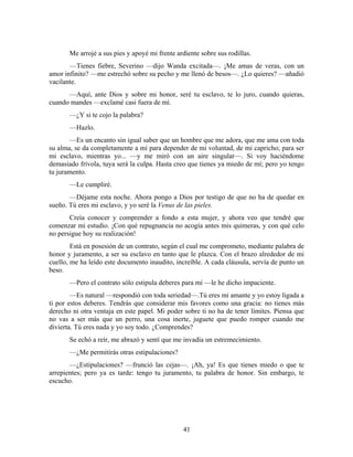 Me arrojé a sus pies y apoyé mi frente ardiente sobre sus rodillas.
       —Tienes fiebre, Severino —dijo Wanda excitada—. ¡Me amas de veras, con un
amor infinito? —me estrechó sobre su pecho y me llenó de besos—. ¿Lo quieres? —añadió
vacilante.
      —Aquí, ante Dios y sobre mi honor, seré tu esclavo, te lo juro, cuando quieras,
cuando mandes —exclamé casi fuera de mí.
       —¿Y si te cojo la palabra?
       —Hazlo.
       —Es un encanto sin igual saber que un hombre que me adora, que me ama con toda
su alma, se da completamente a mí para depender de mi voluntad, de mi capricho; para ser
mi esclavo, mientras yo... —y me miró con un aire singular—. Si voy haciéndome
demasiado frívola, tuya será la culpa. Hasta creo que tienes ya miedo de mí; pero yo tengo
tu juramento.
       —Le cumpliré.
       —Déjame esta noche. Ahora pongo a Dios por testigo de que no ha de quedar en
sueño. Tú eres mi esclavo, y yo seré la Venus de las pieles.
       Creía conocer y comprender a fondo a esta mujer, y ahora veo que tendré que
comenzar mi estudio. ¡Con qué repugnancia no acogía antes mis quimeras, y con qué celo
no persigue hoy su realización!
        Está en posesión de un contrato, según el cual me comprometo, mediante palabra de
honor y juramento, a ser su esclavo en tanto que le plazca. Con el brazo alrededor de mi
cuello, me ha leído este documento inaudito, increíble. A cada cláusula, servía de punto un
beso.
       —Pero el contrato sólo estipula deberes para mí —le he dicho impaciente.
        —Es natural —respondió con toda seriedad—.Tú eres mi amante y yo estoy ligada a
ti por estos deberes. Tendrás que considerar mis favores como una gracia: no tienes más
derecho ni otra ventaja en este papel. Mi poder sobre ti no ha de tener límites. Piensa que
no vas a ser más que un perro, una cosa inerte, juguete que puedo romper cuando me
divierta. Tú eres nada y yo soy todo. ¿Comprendes?
       Se echó a reír, me abrazó y sentí que me invadía un estremecimiento.
       —¿Me permitirás otras estipulaciones?
       —¿Estipulaciones? —frunció las cejas—. ¡Ah, ya! Es que tienes miedo o que te
arrepientes; pero ya es tarde: tengo tu juramento, tu palabra de honor. Sin embargo, te
escucho.




                                                41
 