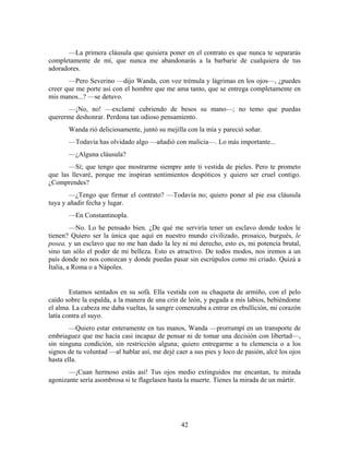 —La primera cláusula que quisiera poner en el contrato es que nunca te separarás
completamente de mí, que nunca me abandonarás a la barbarie de cualquiera de tus
adoradores.
       —Pero Severino —dijo Wanda, con voz trémula y lágrimas en los ojos—, ¿puedes
creer que me porte así con el hombre que me ama tanto, que se entrega completamente en
mis manos...? —se detuvo.
       —¡No, no! —exclamé cubriendo de besos su mano—; no temo que puedas
quererme deshonrar. Perdona tan odioso pensamiento.
       Wanda rió deliciosamente, juntó su mejilla con la mía y pareció soñar.
       —Todavía has olvidado algo —añadió con malicia—. Lo más importante...
       —¿Alguna cláusula?
       —Sí; que tengo que mostrarme siempre ante ti vestida de pieles. Pero te prometo
que las llevaré, porque me inspiran sentimientos despóticos y quiero ser cruel contigo.
¿Comprendes?
        —¿Tengo que firmar el contrato? —Todavía no; quiero poner al pie esa cláusula
tuya y añadir fecha y lugar.
       —En Constantinopla.
         —No. Lo he pensado bien. ¿De qué me serviría tener un esclavo donde todos le
tienen? Quiero ser la única que aquí en nuestro mundo civilizado, prosaico, burgués, le
posea, y un esclavo que no me han dado la ley ni mi derecho, esto es, mi potencia brutal,
sino tan sólo el poder de mi belleza. Esto es atractivo. De todos modos, nos iremos a un
país donde no nos conozcan y donde puedas pasar sin escrúpulos como mi criado. Quizá a
Italia, a Roma o a Nápoles.


        Estamos sentados en su sofá. Ella vestida con su chaqueta de armiño, con el pelo
caído sobre la espalda, a la manera de una crin de león, y pegada a mis labios, bebiéndome
el alma. La cabeza me daba vueltas, la sangre comenzaba a entrar en ebullición, mi corazón
latía contra el suyo.
        —Quiero estar enteramente en tus manos, Wanda —prorrumpí en un transporte de
embriaguez que me hacía casi incapaz de pensar ni de tomar una decisión con libertad—,
sin ninguna condición, sin restricción alguna; quiero entregarme a tu clemencia o a los
signos de tu voluntad —al hablar así, me dejé caer a sus pies y loco de pasión, alcé los ojos
hasta ella.
       —¡Cuan hermoso estás así! Tus ojos medio extinguidos me encantan, tu mirada
agonizante sería asombrosa si te flagelasen hasta la muerte. Tienes la mirada de un mártir.




                                                42
 