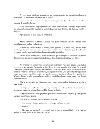 A veces tengo miedo de entregarme tan completamente, tan incondicionalmente a
una mujer. ¿Y si abusa de mi pasión, de su poder?
       Voy viendo ahora que lo que ocupa mi imaginación desde la infancia, me llena
siempre de un dulce horror.
        ¡Loca inquietud! Es un juego malicioso lo que está haciendo conmigo. Seguramente
me ama, es buena, noble, incapaz de infidelidad; pero todo depende de ella; ella puede, si
quiere...
       ¡Qué encanto en esta duda, en este temor!


       Ahora comprendo a Manon Lescaut y al pobre caballero que la adoraba como
querida de otro, incluso en la picota.
       El amor no conoce virtud ni mérito; ama, perdona y lo sufre todo, porque debe;
nuestro juicio nada nos sirve para el amor; ni preferencias, ni defectos que descubrimos,
provocan nuestra abnegación ni nos hacen retroceder asustados.
        Es una dulce, melancólica, misteriosa fuerza que nos impulsa; y dejando de pensar,
de sentir y de querer, nos dejamos impulsar por ella, sin preguntar dónde nos lleva.


       Por primera vez hemos visto hoy en paseo un príncipe ruso que, gracias a su atlética
presencia, a su hermosa fisonomía, al lujo de su persona, causaba una sensación general.
Las damas principales le miraban con asombro, como una bestia feroz; pero él marchaba
con aire sombrío a través de las avenidas, sin fijarse en nadie. Dos servidores le seguían: un
negro enteramente vestido de rojo y un tcherkés armado de pies a cabeza. De repente vio a
Wanda, detuvo en ella su mirada escrutadora, volvió la cabeza cuando pasó, y se detuvo
contemplándola.
       Ella le devoró con sus vivísimos ojos verdes, mostrándose dispuesta a aceptarlo
todo de él.
       La coquetería refinada con que le miraba me estrangulaba literalmente. Al
acercarnos a casa, se lo hice observar. Ella frunció la frente.
       —¿Qué quieres? El príncipe podría gustarme; me desvanece un poco, y yo soy libre
y puedo hacer lo que quiera.
       —¿Luego no me amas ya? —balbuceé asustado.
       —Sólo te amo a ti; pero quiero que el príncipe me haga la corte.
       —¡Wanda!
       —¿No eres mi esclavo? —preguntó con la mayor tranquilidad—. ¿No soy yo
Venus, la cruel Venus de las pieles del Norte?



                                                 43
 