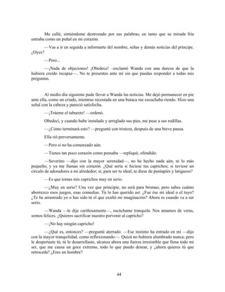 Me callé, sintiéndome destrozado por sus palabras, en tanto que su mirada fría
entraba como un puñal en mi corazón.
         —Vas a ir en seguida a informarte del nombre, señas y demás noticias del príncipe.
¿Oyes?
         —Pero...
       —¡Nada de objeciones! ¡Obedece! –exclamó Wanda con una dureza de que la
hubiera creído incapaz—. No te presentes ante mí sin que puedas responder a todas mis
preguntas.


        Al medio día siguiente pude llevar a Wanda las noticias. Me dejó permanecer en pie
ante ella, como un criado, mientras recostada en una butaca me escuchaba riendo. Hizo una
señal con la cabeza y pareció satisfecha.
         —¡Tráeme el taburete! —ordenó.
         Obedecí, y cuando hube instalado y arreglado sus pies, me puse a sus rodillas.
         —¿Cómo terminará esto? —pregunté con tristeza, después de una breve pausa.
         Ella rió perversamente.
         —Pero si no ha comenzado aún.
         —Tienes tan poco corazón como pensaba —repliqué, ofendido.
        —Severino —dijo con la mayor serenidad—, no he hecho nada aún, ni lo más
pequeño, y ya me llamas sin corazón. ¿Qué sería si hiciese tus caprichos; si tuviese un
círculo de adoradores a mi alrededor; si, para ser tu ideal, te diese de puntapiés y latigazos?
         —Es que tomas mis caprichos muy en serio.
       —¿Muy en serio? Una vez que principie, no será para bromas; pero sabes cuánto
aborrezco esos juegos, esas comedias. Tú lo has querido así. ¿Fue ése mi ideal o el tuyo?
¿Te he arrastrado yo o has sido tú el que exaltó mi imaginación? Ahora es cuando va a ser
serio.
      —Wanda —le dije cariñosamente—, escúchame tranquila. Nos amamos de veras,
somos felices. ¿Quieres sacrificar nuestro porvenir al capricho?
         —¡No hay ningún capricho!
       —¿Qué es, entonces? —pregunté aterrado. —Ese instinto ha entrado en mí —dijo
con la mayor tranquilidad, como reflexionando—. Quizá no hubiera alumbrado nunca; pero
le despertaste tú, tú le desarrollaste, alcanza ahora una fuerza irresistible que llena todo mi
ser, que me causa un goce extremo, todo lo que puedo desear, y ¿ahora quieres tú que
retroceda? ¿Eres un hombre?




                                                  44
 