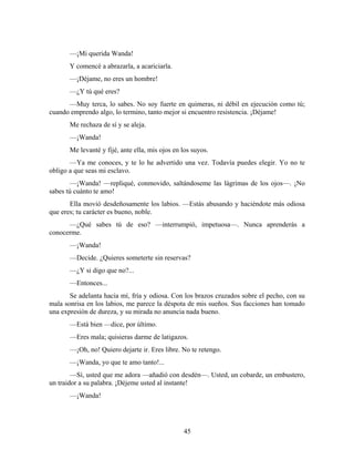 —¡Mi querida Wanda!
       Y comencé a abrazarla, a acariciarla.
       —¡Déjame, no eres un hombre!
       —¿Y tú qué eres?
      —Muy terca, lo sabes. No soy fuerte en quimeras, ni débil en ejecución como tú;
cuando emprendo algo, lo termino, tanto mejor si encuentro resistencia. ¡Déjame!
       Me rechaza de sí y se aleja.
       —¡Wanda!
       Me levanté y fijé, ante ella, mis ojos en los suyos.
       —Ya me conoces, y te lo he advertido una vez. Todavía puedes elegir. Yo no te
obligo a que seas mi esclavo.
        —¡Wanda! —repliqué, conmovido, saltándoseme las lágrimas de los ojos—. ¡No
sabes tú cuánto te amo!
       Ella movió desdeñosamente los labios. —Estás abusando y haciéndote más odiosa
que eres; tu carácter es bueno, noble.
      —¿Qué sabes tú de eso? —interrumpió, impetuosa—. Nunca aprenderás a
conocerme.
       —¡Wanda!
       —Decide. ¿Quieres someterte sin reservas?
       —¿Y si digo que no?...
       —Entonces...
       Se adelanta hacia mí, fría y odiosa. Con los brazos cruzados sobre el pecho, con su
mala sonrisa en los labios, me parece la déspota de mis sueños. Sus facciones han tomado
una expresión de dureza, y su mirada no anuncia nada bueno.
       —Está bien —dice, por último.
       —Eres mala; quisieras darme de latigazos.
       —¡Oh, no! Quiero dejarte ir. Eres libre. No te retengo.
       —¡Wanda, yo que te amo tanto!...
        —Sí, usted que me adora —añadió con desdén—. Usted, un cobarde, un embustero,
un traidor a su palabra. ¡Déjeme usted al instante!
       —¡Wanda!




                                                 45
 