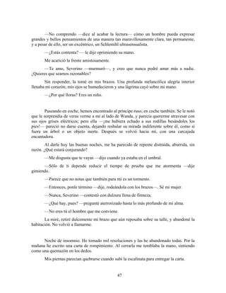 —No comprendo —dice al acabar la lectura— cómo un hombre pueda expresar
grandes y bellos pensamientos de una manera tan maravillosamente clara, tan permanente,
y a pesar de ello, ser un excéntrico, un Schlemihl ultrasensualista.
       —¿Estás contenta? — le dije oprimiendo su mano.
       Me acarició la frente amistosamente.
       —Te amo, Severino —murmuró—, y creo que nunca podré amar más a nadie.
¿Quieres que seamos razonables?
       Sin responder, la tomé en mis brazos. Una profunda melancólica alegría interior
llenaba mi corazón; mis ojos se humedecieron y una lágrima cayó sobre mi mano.
       —¿Por qué lloras? Eres un niño.


       Paseando en coche, hemos encontrado al príncipe ruso, en coche también. Se le notó
que le sorprendía de veras verme a mí al lado de Wanda, y parecía quererme atravesar con
sus ojos grises eléctricos; pero ella —¡me hubiera echado a sus rodillas besándoles los
pies!— pareció no darse cuenta, dejando resbalar su mirada indiferente sobre él, como si
fuera un árbol o un objeto inerte. Después se volvió hacia mí, con una carcajada
encantadora.
        Al darle hoy las buenas noches, me ha parecido de repente distraída, aburrida, sin
razón. ¿Qué estará conjurando?
       —Me disgusta que te vayas —dijo cuando ya estaba en el umbral.
      —Sólo de ti depende reducir el tiempo de prueba que me atormenta —dije
gimiendo.
       —Parece que no notas que también para mí es un tormento.
       —Entonces, ponle término —dije, rodeándola con los brazos—. Sé mi mujer.
       —Nunca, Severino —contestó con dulzura llena de firmeza.
       —¿Qué hay, pues? —pregunté aterrorizado hasta lo más profundo de mi alma.
       —No eres tú el hombre que me conviene.
       La miré, retiré dulcemente mi brazo que aún reposaba sobre su talle, y abandoné la
habitación. No volvió a llamarme.


      Noche de insomnio. He tomado mil resoluciones y las he abandonado todas. Por la
mañana he escrito una carta de rompimiento. Al cerrarla me temblaba la mano, sintiendo
como una quemazón en los dedos.
       Mis piernas parecían quebrarse cuando subí la escalinata para entregar la carta.


                                                47
 