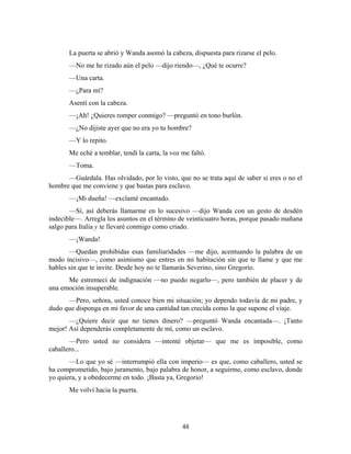 La puerta se abrió y Wanda asomó la cabeza, dispuesta para rizarse el pelo.
       —No me he rizado aún el pelo —dijo riendo—, ¿Qué te ocurre?
       —Una carta.
       —¿Para mí?
       Asentí con la cabeza.
       —¡Ah! ¿Quieres romper conmigo? —preguntó en tono burlón.
       —¿No dijiste ayer que no era yo tu hombre?
       —Y lo repito.
       Me eché a temblar, tendí la carta, la voz me faltó.
       —Toma.
      —Guárdala. Has olvidado, por lo visto, que no se trata aquí de saber si eres o no el
hombre que me conviene y que bastas para esclavo.
       —¡Mi dueña! —exclamé encantado.
       —Sí, así deberás llamarme en lo sucesivo —dijo Wanda con un gesto de desdén
indecible—. Arregla los asuntos en el término de veinticuatro horas, porque pasado mañana
salgo para Italia y te llevaré conmigo como criado.
       —¡Wanda!
       —Quedan prohibidas esas familiaridades —me dijo, acentuando la palabra de un
modo incisivo—, como asimismo que entres en mi habitación sin que te llame y que me
hables sin que te invite. Desde hoy no te llamarás Severino, sino Gregorio.
      Me estremecí de indignación —no puedo negarlo—, pero también de placer y de
una emoción insuperable.
      —Pero, señora, usted conoce bien mi situación; yo dependo todavía de mi padre, y
dudo que disponga en mi favor de una cantidad tan crecida como la que supone el viaje.
       —¿Quiere decir que no tienes dinero? —preguntó Wanda encantada—. ¡Tanto
mejor! Así dependerás completamente de mí, como un esclavo.
       —Pero usted no considera —intenté objetar— que me es imposible, como
caballero...
       —Lo que yo sé —interrumpió ella con imperio— es que, como caballero, usted se
ha comprometido, bajo juramento, bajo palabra de honor, a seguirme, como esclavo, donde
yo quiera, y a obedecerme en todo. ¡Basta ya, Gregorio!
       Me volví hacia la puerta.




                                                 48
 