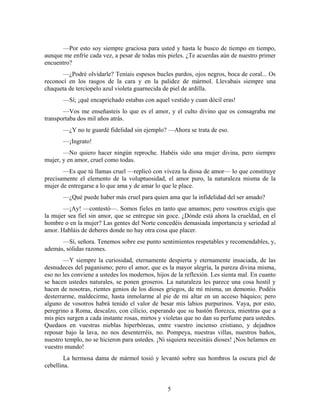 —Por esto soy siempre graciosa para usted y hasta le busco de tiempo en tiempo,
aunque me enfríe cada vez, a pesar de todas mis pieles. ¿Te acuerdas aún de nuestro primer
encuentro?
       —¿Podré olvidarle? Teníais espesos bucles pardos, ojos negros, boca de coral... Os
reconocí en los rasgos de la cara y en la palidez de mármol. Llevabais siempre una
chaqueta de terciopelo azul violeta guarnecida de piel de ardilla.
       —Sí; ¡qué encaprichado estabas con aquel vestido y cuan dócil eras!
       —Vos me enseñasteis lo que es el amor, y el culto divino que os consagraba me
transportaba dos mil años atrás.
       —¿Y no te guardé fidelidad sin ejemplo? —Ahora se trata de eso.
       —¡Ingrato!
       —No quiero hacer ningún reproche. Habéis sido una mujer divina, pero siempre
mujer, y en amor, cruel como todas.
       —Es que tú llamas cruel —replicó con viveza la diosa de amor— lo que constituye
precisamente el elemento de la voluptuosidad, el amor puro, la naturaleza misma de la
mujer de entregarse a lo que ama y de amar lo que le place.
       —¿Qué puede haber más cruel para quien ama que la infidelidad del ser amado?
       —¡Ay! —contestó—. Somos fieles en tanto que amamos; pero vosotros exigís que
la mujer sea fiel sin amor, que se entregue sin goce. ¿Dónde está ahora la crueldad, en el
hombre o en la mujer? Las gentes del Norte concedéis demasiada importancia y seriedad al
amor. Habláis de deberes donde no hay otra cosa que placer.
      —Sí, señora. Tenemos sobre ese punto sentimientos respetables y recomendables, y,
además, sólidas razones.
        —Y siempre la curiosidad, eternamente despierta y eternamente insaciada, de las
desnudeces del paganismo; pero el amor, que es la mayor alegría, la pureza divina misma,
eso no les conviene a ustedes los modernos, hijos de la reflexión. Les sienta mal. En cuanto
se hacen ustedes naturales, se ponen groseros. La naturaleza les parece una cosa hostil y
hacen de nosotras, rientes genios de los dioses griegos, de mí misma, un demonio. Podéis
desterrarme, maldecirme, hasta inmolarme al pie de mi altar en un acceso báquico; pero
alguno de vosotros habrá tenido el valor de besar mis labios purpurinos. Vaya, por esto,
peregrino a Roma, descalzo, con cilicio, esperando que su bastón florezca, mientras que a
mis pies surgen a cada instante rosas, mirtos y violetas que no dan su perfume para ustedes.
Quedaos en vuestras nieblas hiperbóreas, entre vuestro incienso cristiano, y dejadnos
reposar bajo la lava, no nos desenterréis, no. Pompeya, nuestras villas, nuestros baños,
nuestro templo, no se hicieron para ustedes. ¡Ni siquiera necesitáis dioses! ¡Nos helamos en
vuestro mundo!
        La hermosa dama de mármol tosió y levantó sobre sus hombros la oscura piel de
cebellina.


                                                 5
 