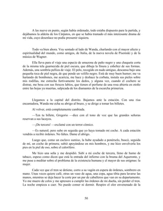A las nueve en punto, según había ordenado, todo estaba dispuesto para la partida, y
dejábamos la aldeita de los Cárpatos, en que se había tramado el más interesante drama de
mi vida, cuyo desenlace no podía presumir siquiera.


        Todo va bien ahora. Voy sentado al lado de Wanda, charlando con el mayor afecto y
espiritualidad del mundo, como amigos, de Italia, de la nueva novela de Pisemski y de la
música de Wagner.
        Ella lleva para el viaje una especie de amazona de paño negro y una chaqueta corta
de la misma tela guarnecida de piel oscura, que dibuja la finura y esbeltez de sus formas.
Además, una sombría pelliza de viaje. El pelo, recogido en nudo antiguo, descansa bajo una
pequeña toca de piel negra, de que pende un velillo negro. Está de muy buen humor; me va
hartando de bombones, me acaricia, me hace y deshace la corbata, instala sus pieles sobre
mis rodillas, me estrecha furtivamente los dedos, y alguna vez, cuando el cochero se
distrae, me besa con sus frescos labios, que tienen el perfume de una rosa abierta en otoño
entre las hojas ya muertas, salpicada de los diamantes de la escarcha primeriza.


       Llegamos a la capital del distrito. Bajamos ante la estación. Con una risa
encantadora, Wanda me echa su abrigo al brazo, y se dirige a tomar los billetes.
       Al volver, está completamente cambiada.
       —Ten tu billete, Gregorio —dice con el tono de voz que las grandes señoras
reservan a sus lacayos.
       —¡De tercera! —exclamé con un terror cómico.
       —Es natural; pero sube en seguida que yo haya tomado mi coche. A cada estación
vendrás a recibir órdenes. No faltes. Dame el abrigo.
        Luego que, como un esclavo sumiso, la hube ayudado a ponérselo, buscó, seguida
de mí, un coche de primera; subió apoyándose en mis hombros, y me hizo envolverla los
pies en la piel de oso, sobre el calorífero.
       Me hizo una seña y me despidió. Subí a mi coche de tercera, lleno de humo de
tabaco, espeso como dicen que está la entrada del infierno con la bruma del Aqueronte, y
me puse a meditar sobre el problema de la existencia humana y el mayor de sus enigmas: la
mujer.
      Cada vez que el tren se detiene, corro a su vagón en espera de órdenes, sombrero en
mano. Unas veces quiere café, otras un vaso de agua, una copa, agua tibia para lavarse las
manos, mientras se deja hacer la corte por un par de caballeros que van en su departamento.
Yo me muero de celos y me apresuro a cumplir las órdenes de mi dueña, sin perder el tren.
La noche empieza a caer. No puedo comer ni dormir. Respiro el olor envenenado de la



                                               50
 
