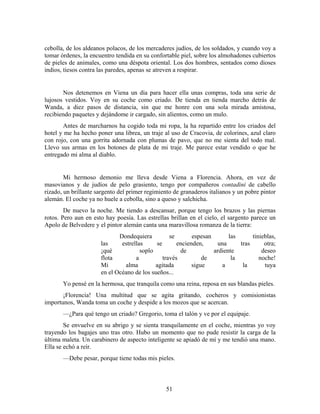 cebolla, de los aldeanos polacos, de los mercaderes judíos, de los soldados, y cuando voy a
tomar órdenes, la encuentro tendida en su confortable piel, sobre los almohadones cubiertos
de pieles de animales, como una déspota oriental. Los dos hombres, sentados como dioses
indios, tiesos contra las paredes, apenas se atreven a respirar.


       Nos detenemos en Viena un día para hacer ella unas compras, toda una serie de
lujosos vestidos. Voy en su coche como criado. De tienda en tienda marcho detrás de
Wanda, a diez pasos de distancia, sin que me honre con una sola mirada amistosa,
recibiendo paquetes y dejándome ir cargado, sin alientos, como un mulo.
       Antes de marcharnos ha cogido toda mi ropa, la ha repartido entre los criados del
hotel y me ha hecho poner una librea, un traje al uso de Cracovia, de colorines, azul claro
con rojo, con una gorrita adornada con plumas de pavo, que no me sienta del todo mal.
Llevo sus armas en los botones de plata de mi traje. Me parece estar vendido o que he
entregado mi alma al diablo.


        Mi hermoso demonio me lleva desde Viena a Florencia. Ahora, en vez de
masovianos y de judíos de pelo grasiento, tengo por compañeros contadini de cabello
rizado, un brillante sargento del primer regimiento de granaderos italianos y un pobre pintor
alemán. El coche ya no huele a cebolla, sino a queso y salchicha.
        De nuevo la noche. Me tiendo a descansar, porque tengo los brazos y las piernas
rotos. Pero aun en esto hay poesía. Las estrellas brillan en el cielo, el sargento parece un
Apolo de Belvedere y el pintor alemán canta una maravillosa romanza de la tierra:
                             Dondequiera          se       espesan       las      tinieblas,
                      las     estrellas     se       encienden,      una     tras      otra;
                      ¡qué            soplo           de           ardiente           deseo
                      flota         a          través          de         la         noche!
                      Mi       alma         agitada        sigue      a       la       tuya
                      en el Océano de los sueños...
       Yo pensé en la hermosa, que tranquila como una reina, reposa en sus blandas pieles.
       ¡Florencia! Una multitud que se agita gritando, cocheros y comisionistas
importunos, Wanda toma un coche y despide a los mozos que se acercan.
       —¿Para qué tengo un criado? Gregorio, toma el talón y ve por el equipaje.
        Se envuelve en su abrigo y se sienta tranquilamente en el coche, mientras yo voy
trayendo los bagajes uno tras otro. Hubo un momento que no pude resistir la carga de la
última maleta. Un carabinero de aspecto inteligente se apiadó de mí y me tendió una mano.
Ella se echó a reír.
       —Debe pesar, porque tiene todas mis pieles.



                                                51
 