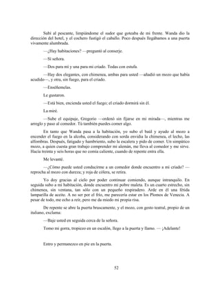 Subí al pescante, limpiándome el sudor que goteaba de mi frente. Wanda dio la
dirección del hotel, y el cochero fustigó el caballo. Poco después llegábamos a una puerta
vivamente alumbrada.
       —¿Hay habitaciones? —preguntó al conserje.
       —Sí señora.
       —Dos para mí y una para mi criado. Todas con estufa.
       —Hay dos elegantes, con chimenea, ambas para usted —añadió un mozo que había
acudido—, y otra, sin fuego, para el criado.
       —Enséñemelas.
       Le gustaron.
       —Está bien, encienda usted el fuego; el criado dormirá sin él.
       La miré.
       —Sube el equipaje, Gregorio —ordenó sin fijarse en mi mirada—, mientras me
arreglo y paso al comedor. Tú también puedes comer algo.
       En tanto que Wanda pasa a la habitación, yo subo el baúl y ayudo al mozo a
encender el fuego en la alcoba, considerando con sorda envidia la chimenea, el lecho, las
alfombras. Después, fatigado y hambriento, subo la escalera y pido de comer. Un simpático
mozo, a quien cuesta gran trabajo comprender mi alemán, me lleva al comedor y me sirve.
Hacía treinta y seis horas que no comía caliente, cuando de repente entra ella.
       Me levanté.
       —¿Cómo puede usted conducirme a un comedor donde encuentro a mi criado? —
reprocha al mozo con dureza; y roja de cólera, se retira.
       Yo doy gracias al cielo por poder continuar comiendo, aunque intranquilo. En
seguida subo a mi habitación, donde encuentro mi pobre maleta. Es un cuarto estrecho, sin
chimenea, sin ventana, tan sólo con un pequeño respiradero. Arde en él una fétida
lamparilla de aceite. A no ser por el frío, me parecería estar en los Plomos de Venecia. A
pesar de todo, me echo a reír, pero me da miedo mi propia risa.
        De repente se abre la puerta bruscamente, y el mozo, con gesto teatral, propio de un
italiano, exclama:
       —Baje usted en seguida cerca de la señora.
       Tomo mi gorra, tropiezo en un escalón, llego a la puerta y llamo. — ¡Adelante!


       Entro y permanezco en pie en la puerta.




                                                 52
 