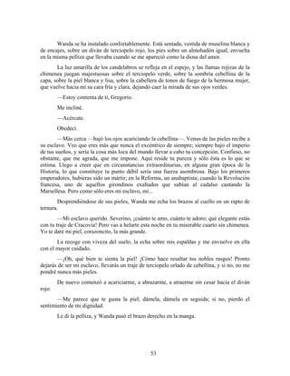 Wanda se ha instalado confortablemente. Está sentada, vestida de muselina blanca y
de encajes, sobre un diván de terciopelo rojo, los pies sobre un almohadón igual, envuelta
en la misma pelliza que llevaba cuando se me apareció como la diosa del amor.
       La luz amarilla de los candelabros se refleja en el espejo, y las llamas rojizas de la
chimenea juegan majestuosas sobre el terciopelo verde, sobre la sombría cebellina de la
capa, sobre la piel blanca y lisa, sobre la cabellera de tonos de fuego de la hermosa mujer,
que vuelve hacia mí su cara fría y clara, dejando caer la mirada de sus ojos verdes.
        —Estoy contenta de ti, Gregorio.
        Me incliné.
        —Acércate.
        Obedecí.
        —Más cerca —bajó los ojos acariciando la cebellina—. Venus de las pieles recibe a
su esclavo. Veo que eres más que nunca el excéntrico de siempre; siempre bajo el imperio
de tus sueños, y sería la cosa más loca del mundo llevar a cabo tu concepción. Confieso, no
obstante, que me agrada, que me impone. Aquí reside tu pureza y sólo ésta es lo que se
estima. Llego a creer que en circunstancias extraordinarias, en alguna gran época de la
Historia, lo que constituye tu punto débil sería una fuerza asombrosa. Bajo los primeros
emperadores, hubieras sido un mártir; en la Reforma, un anabaptista; cuando la Revolución
francesa, uno de aquellos girondinos exaltados que subían al cadalso cantando la
Marsellesa. Pero como sólo eres mi esclavo, mi...
       Desprendiéndose de sus pieles, Wanda me echa los brazos al cuello en un rapto de
ternura.
        —Mi esclavo querido. Severino, ¡cuánto te amo, cuánto te adoro; qué elegante estás
con tu traje de Cracovia! Pero vas a helarte esta noche en tu miserable cuarto sin chimenea.
Yo te daré mi piel, corazoncito, la más grande.
       La recoge con viveza del suelo, la echa sobre mis espaldas y me envuelve en ella
con el mayor cuidado.
       —¡Oh, qué bien te sienta la piel! ¡Cómo hace resaltar tus nobles rasgos! Pronto
dejarás de ser mi esclavo, llevarás un traje de terciopelo orlado de cebellina, y si no, no me
pondré nunca más pieles.
        De nuevo comenzó a acariciarme, a abrazarme, a atraerme sin cesar hacia el diván
rojo.
       —Me parece que te gusta la piel; dámela, dámela en seguida; si no, pierdo el
sentimiento de mi dignidad.
        Le di la pelliza, y Wanda pasó el brazo derecho en la manga.




                                                 53
 