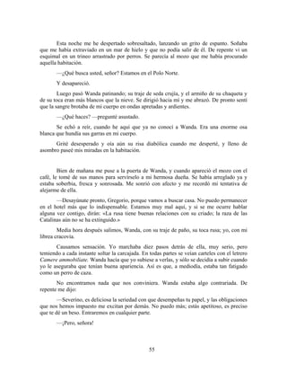 Esta noche me he despertado sobresaltado, lanzando un grito de espanto. Soñaba
que me había extraviado en un mar de hielo y que no podía salir de él. De repente vi un
esquimal en un trineo arrastrado por perros. Se parecía al mozo que me había procurado
aquella habitación.
       —¿Qué busca usted, señor? Estamos en el Polo Norte.
       Y desapareció.
        Luego pasó Wanda patinando; su traje de seda crujía, y el armiño de su chaqueta y
de su toca eran más blancos que la nieve. Se dirigió hacia mí y me abrazó. De pronto sentí
que la sangre brotaba de mi cuerpo en ondas apretadas y ardientes.
       —¿Qué haces? —pregunté asustado.
       Se echó a reír, cuando he aquí que ya no conocí a Wanda. Era una enorme osa
blanca que hundía sus garras en mi cuerpo.
      Grité desesperado y oía aún su risa diabólica cuando me desperté, y lleno de
asombro paseé mis miradas en la habitación.


        Bien de mañana me puse a la puerta de Wanda, y cuando apareció el mozo con el
café, le tomé de sus manos para servírselo a mi hermosa dueña. Se había arreglado ya y
estaba soberbia, fresca y sonrosada. Me sonrió con afecto y me recordó mi tentativa de
alejarme de ella.
       —Desayúnate pronto, Gregorio, porque vamos a buscar casa. No puedo permanecer
en el hotel más que lo indispensable. Estamos muy mal aquí, y si se me ocurre hablar
alguna vez contigo, dirán: «La rusa tiene buenas relaciones con su criado; la raza de las
Catalinas aún no se ha extinguido.»
        Media hora después salimos, Wanda, con su traje de paño, su toca rusa; yo, con mi
librea cracovia.
       Causamos sensación. Yo marchaba diez pasos detrás de ella, muy serio, pero
temiendo a cada instante soltar la carcajada. En todas partes se veían carteles con el letrero
Camere ammobiliate. Wanda hacía que yo subiese a verlas, y sólo se decidía a subir cuando
yo le aseguraba que tenían buena apariencia. Así es que, a mediodía, estaba tan fatigado
como un perro de caza.
       No encontramos nada que nos conviniera. Wanda estaba algo contrariada. De
repente me dijo:
        —Severino, es deliciosa la seriedad con que desempeñas tu papel, y las obligaciones
que nos hemos impuesto me excitan por demás. No puedo más; estás apetitoso, es preciso
que te dé un beso. Entraremos en cualquier parte.
       —¡Pero, señora!



                                                 55
 