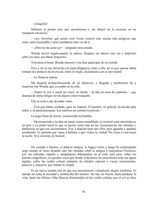 —¡Gregorio!
       Subimos al primer piso que encontramos y me abrazó en la escalera, en un
transporte afectuoso.
        —¡Ay, Severino, qué astuto eres! Como esclavo eres mucho más peligroso que
creía; estás irresistible y temo prendarme otra vez de ti.
       —¿Pero no me amas ya? —pregunté emocionado.
        Wanda movió negativamente la cabeza. Después me abrazó otra vez e imprimió
sobre los míos sus labios exquisitos.
       Volvimos al hotel. Wanda almorzó y me hizo participar de su comida.
      Pero a mí no me sirvieron con tanta diligencia como a ella; así es que apenas había
tomado dos pedazos de beefsteak, entró el criado, diciéndome con su aire teatral:
       —Le llama la señora.
       Me despedí melancólicamente de mi almuerzo, y fatigado y hambriento fui a
reunirme con Wanda, que ya estaba en la calle.
      —Nunca le creí a usted tan cruel, mi dueña —le dije en tono de reproche—, que
después de tantas fatigas no me dejara comer tranquilo.
       Ella se echó a reír de todas veras.
         —Creí que habías acabado, pero no importa. El hombre, en general, ha nacido para
sufrir, y tú particularmente. Los mártires no comían beefsteaks.
       La seguí lleno de rencor, conteniendo mi hambre.
        —He renunciado a la idea de tomar cuarto amueblado; es molesto estar encerrada en
un piso y no poder hacer lo que se quiere; tanto más en las circunstancias tan extrañas y
fantásticas en que nos encontramos. Voy a alquilar toda una villa; pero aguarda y quédate
asombrado. Te permito que vayas a hartarte y que visites la ciudad. No vayas a casa hasta
la noche. Si te necesito, te llamaré.


        He visitado a Duomo, el palacio antiguo, la loggia Lanzi, y luego he contemplado
largo tiempo el Arno, dejando caer mis miradas sobre la antigua y majestuosa Florencia,
con sus redondas cúpulas y campanarios dibujándose en el cielo azul puro, sobre los
puentes magníficos, los grandes arcos por donde el hermoso río amarillento echa sus aguas
rápidas, sobre las verdes colinas cubiertas de esbeltos cipreses y vastos monumentos,
palacios y claustros, que rodean la ciudad.
        Es un nuevo mundo este en que nos encontramos, voluptuoso, alegre, luminoso. El
paisaje no tiene la seriedad y melancolía del nuestro. No hay un rincón, hasta perderse la
vista, hasta las últimas villas blancas diseminadas en las verdes colinas, que el sol no dore



                                                56
 