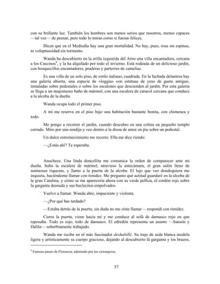 con su brillante luz. También los hombres son menos serios que nosotros, menos capaces
—tal vez— de pensar, pero todo lo miran como si fueran felices.
       Dicen que en el Mediodía hay una gran mortalidad. No hay, pues, rosa sin espinas,
ni voluptuosidad sin tormento.
       Wanda ha descubierto en la orilla izquierda del Arno una villa encantadora, cercana
a los Cascinos4, y la ha alquilado por todo el invierno. Está rodeada de un delicioso jardín,
con bosquecillos encantadores, praderas y parterres de camelias.
        Es una villa de un solo piso, de estilo italiano, cuadrada. En la fachada delantera hay
una galería abierta, una especie de «loggia» con estatuas de yeso de gusto antiguo,
instaladas sobre pedestales o sobre los escalones que descienden al jardín. Por esta galería
se llega a un majestuoso baño de mármol, con una escalera de caracol cercana que conduce
a la alcoba de la dueña.
           Wanda ocupa todo el primer piso.
           A mí me reserva en el piso bajo una habitación bastante bonita, con chimenea y
todo.
       Me pongo a recorrer el jardín, cuando descubro en una colina un pequeño templo
cerrado. Miro por una rendija y veo dentro a la diosa de amor en pie sobre un pedestal.
           Un dulce estremecimiento me recorre. Ella me dice riendo:
           —¿Estás ahí? Te esperaba.


       Anochece. Una linda doncellita me comunica la orden de comparecer ante mi
dueña. Subo la escalera de mármol, atravieso la antecámara, el gran salón lleno de
suntuosas riquezas, y llamo a la puerta de la alcoba. El lujo que veo dondequiera me
inquieta, haciéndome llamar con timidez. Me pregunto qué actitud guardaré en la alcoba de
la gran Catalina, y cómo se me aparecería ahora con su verde pelliza, el cordón rojo sobre
la garganta desnuda y sus buclecitos empolvados.
           Vuelvo a llamar. Wanda abre, impaciente y violenta.
           —¿Por qué has tardado?
           —Estaba detrás de la puerta; sin duda no me oíste llamar —respondí con timidez.
       Cierra la puerta, viene hacia mí y me conduce al sofá de damasco rojo en que
reposaba. Todo es rojo, todo de damasco. El edredón representa un asunto —Sansón y
Dalila— soberbiamente trabajado.
        Wanda me recibe en el más fascinador deshabillé. Su traje de seda blanca modela
ligera y artísticamente su cuerpo gracioso, dejando al descubierto lá garganta y los brazos,

4
    Famoso paseo de Florencia, admirado por los extranjeros.



                                                          57
 