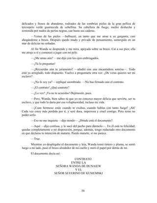 delicados y llenos de abandono, rodeados de las sombrías pieles de la gran pelliza de
terciopelo verde guarnecida de cebellina. Su cabellera de fuego, medio deshecha y
sostenida por nudos de perlas negras, cae hasta sus caderas.
       —Venus de las pieles —balbuceé, en tanto que me atrae a su garganta, casi
ahogándome a besos. Después quedo mudo y privado de pensamiento, sumergido en un
mar de delicias no soñadas.
       Al fin Wanda se desprende y me mira, apoyada sobre su brazo. Caí a sus pies; ella
me atrajo a sí y comenzó a jugar con mi pelo.
       —¿Me amas aún? —me dijo con los ojos embriagados.
       —¡Tú lo preguntas!
       —¿Recuerdas aún tu juramento? —añadió con una encantadora sonrisa—. Todo
está ya arreglado, todo dispuesto. Vuelvo a preguntarte otra vez: ¿De veras quieres ser mi
esclavo?
       —¿No lo soy ya? —repliqué asombrado. —No has firmado aún el contrato.
       —¡El contrato! ¿Qué contrato?
       —¿Lo ves? ¡Ya no te acuerdas! Dejémoslo, pues.
       —Pero, Wanda, bien sabes tú que yo no conozco mayor delicia que servirte, ser tu
esclavo, y que todo lo daría por esa voluptuosidad, incluso mi vida.
       —¡Cuan hermoso estás cuando te exaltas, cuando hablas con tanto fuego! ¡Ah!
Cada vez estoy más perdida por ti, y seré dura, imperiosa y cruel contigo. Pero temo no
poder serlo.
       —Eso no me inquieta —dije riendo— ¿Dónde está el documento?
       —Aquí —dijo confusa, y le sacó del pecho para dármelo—. En él está tu felicidad;
quedas completamente a mi disposición, porque, además, tengo redactado otro documento
en que declaras tu intención de matarte. Puedo matarte, si me parece.
       —Trae.
       Mientras yo desplegaba el documento y leía, Wanda tomó tintero y pluma, se sentó
luego a mi lado, pasó el brazo alrededor de mi cuello y miró el papel por detrás de mí.
       El documento decía así:
                                    CONTRATO
                                  ENTRE LA
                          SEÑORA WANDA DE DUNAIEW
                                    Y EL
                         SEÑOR SEVERINO DE KUSIEMSKI




                                               58
 