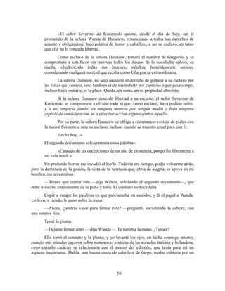 «El señor Severino de Kusiemski quiere, desde el día de hoy, ser el
       prometido de la señora Wanda de Dunaiew, renunciando a todos sus derechos de
       amante y obligándose, bajo palabra de honor y caballero, a ser su esclavo, en tanto
       que ella no le conceda libertad.
              Como esclavo de la señora Dunaiew, tomará el nombre de Gregorio, y se
       compromete a satisfacer sin reservas todos los deseos de la susodicha señora, su
       dueña, obedeciendo todas sus órdenes, siéndole humildemente sumiso,
       considerando cualquier merced que reciba como Uña gracia extraordinaria.
                La señora Dunaiew, no sólo adquiere el derecho de golpear a su esclavo por
       las faltas que cometa, sino también el de maltratarle por capricho o por pasatiempo,
       incluso hasta matarle, si le place. Queda, en suma, en su propiedad absoluta.
              Si la señora Dunaiew concede libertad a su esclavo, el señor Severino de
       Kusiemski se compromete a olvidar todo lo que, como esclavo, haya podido sufrir,
       y a no vengarse jamás, en ninguna manera por ningún medio y bajo ninguna
       especie de consideración, ni a ejercitar acción alguna contra aquélla.
              Por su parte, la señora Dunaiew se obliga a comparecer vestida de pieles con
       la mayor frecuencia ante su esclavo, incluso cuando se muestre cruel para con él.
              Hecho hoy...»
       El segundo documento sólo contenía estas palabras:
              «Cansado de las decepciones de un año de existencia, pongo fin libremente a
       mi vida inútil.»
       Un profundo horror me invadió al leerle. Todavía era tiempo, podía volverme atrás;
pero la demencia de la pasión, la vista de la hermosa que, ebria de alegría, se apoya en mi
hombro, me arrastraban.
        —Tienes que copiar éste —dijo Wanda, señalando el segundo documento—, que
debe ir escrito enteramente de tu puño y letra. El contrato no hace falta.
       Copié a escape las palabras en que proclamaba mi suicidio, y di el papel a Wanda.
Lo leyó, y riendo, lo puso sobre la mesa.
       —Ahora, ¿tendrás valor para firmar éste? —preguntó, sacudiendo la cabeza, con
una sonrisa fina.
       Tomé la pluma.
       —Déjame firmar antes —dijo Wanda—. Te tiembla la mano. ¿Temes?
       Ella tomó el contrato y la pluma, y yo levanté los ojos, en lucha conmigo mismo,
cuando mis miradas cayeron sobre numerosas pinturas de las escuelas italiana y holandesa,
cuyo extraño carácter se relacionaba con el asunto del edredón, que tenía para mí un
aspecto inquietante. Dalila, una buena moza de cabellera de fuego, medio cubierta por un



                                               59
 