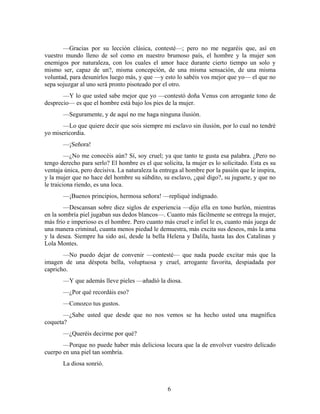 —Gracias por su lección clásica, contesté—; pero no me negaréis que, así en
vuestro mundo lleno de sol como en nuestro brumoso país, el hombre y la mujer son
enemigos por naturaleza, con los cuales el amor hace durante cierto tiempo un solo y
mismo ser, capaz de un?, misma concepción, de una misma sensación, de una misma
voluntad, para desunirlos luego más, y que —y esto lo sabéis vos mejor que yo— el que no
sepa sojuzgar al uno será pronto pisoteado por el otro.
       —Y lo que usted sabe mejor que yo —contestó doña Venus con arrogante tono de
desprecio— es que el hombre está bajo los pies de la mujer.
       —Seguramente, y de aquí no me haga ninguna ilusión.
       —Lo que quiere decir que sois siempre mi esclavo sin ilusión, por lo cual no tendré
yo misericordia.
       —¡Señora!
         —¿No me conocéis aún? Sí, soy cruel; ya que tanto te gusta esa palabra. ¿Pero no
tengo derecho para serlo? El hombre es el que solicita, la mujer es lo solicitado. Esta es su
ventaja única, pero decisiva. La naturaleza la entrega al hombre por la pasión que le inspira,
y la mujer que no hace del hombre su súbdito, su esclavo, ¿qué digo?, su juguete, y que no
le traiciona riendo, es una loca.
       —¡Buenos principios, hermosa señora! —repliqué indignado.
        —Descansan sobre diez siglos de experiencia —dijo ella en tono burlón, mientras
en la sombría piel jugaban sus dedos blancos—. Cuanto más fácilmente se entrega la mujer,
más frío e imperioso es el hombre. Pero cuanto más cruel e infiel le es, cuanto más juega de
una manera criminal, cuanta menos piedad le demuestra, más excita sus deseos, más la ama
y la desea. Siempre ha sido así, desde la bella Helena y Dalila, hasta las dos Catalinas y
Lola Montes.
       —No puedo dejar de convenir —contesté— que nada puede excitar más que la
imagen de una déspota bella, voluptuosa y cruel, arrogante favorita, despiadada por
capricho.
       —Y que además lleve pieles —añadió la diosa.
       —¿Por qué recordáis eso?
       —Conozco tus gustos.
       —¿Sabe usted que desde que no nos vemos se ha hecho usted una magnífica
coqueta?
       —¿Queréis decirme por qué?
       —Porque no puede haber más deliciosa locura que la de envolver vuestro delicado
cuerpo en una piel tan sombría.
       La diosa sonrió.



                                                  6
 
