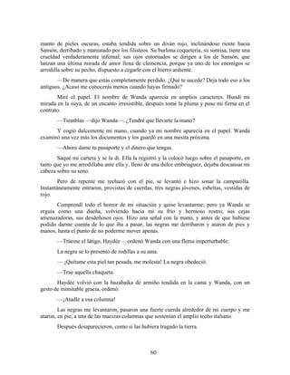 manto de pieles oscuras, estaba tendida sobre un diván rojo, inclinándose riente hacia
Sansón, derribado y maniatado por los filisteos. Su burlona coquetería, su sonrisa, tiene una
crueldad verdaderamente infernal; sus ojos entornados se dirigen a los de Sansón, que
lanzan una última mirada de amor llena de clemencia, porque ya uno de los enemigos se
arrodilla sobre su pecho, dispuesto a cegarle con el hierro ardiente.
       —De manera que estás completamente perdido. ¿Qué te sucede? Deja todo eso a los
antiguos. ¿Acaso me conocerás menos cuando hayas firmado?
       Miré el papel. El nombre de Wanda aparecía en amplios caracteres. Hundí mi
mirada en la suya, de un encanto irresistible, después tomé la pluma y puse mi firma en el
contrato.
       —Tiemblas —dijo Wanda—. ¿Tendré que llevarte la mano?
      Y cogió dulcemente mi mano, cuando ya mi nombre aparecía en el papel. Wanda
examinó una vez más los documentos y los guardó en una mesita próxima.
       —Ahora dame tu pasaporte y el dinero que tengas.
       Saqué mi cartera y se la di. Ella la registró y la colocó luego sobre el pasaporte, en
tanto que yo me arrodillaba ante ella y, lleno de una dulce embriaguez, dejaba descansar mi
cabeza sobre su seno.
        Pero de repente me rechazó con el pie, se levantó e hizo sonar la campanilla.
Instantáneamente entraron, provistas de cuerdas, tres negras jóvenes, esbeltas, vestidas de
rojo.
       Comprendí todo el horror de mi situación y quise levantarme; pero ya Wanda se
erguía como una dueña, volviendo hacia mí su frío y hermoso rostro, sus cejas
amenazadoras, sus desdeñosos ojos. Hizo una señal con la mano, y antes de que hubiese
podido darme cuenta de lo que iba a pasar, las negras me derribaron y ataron de pies y
manos, hasta el punto de no poderme mover apenas.
       —Tráeme el látigo, Haydée —ordenó Wanda con una flema imperturbable.
       La negra se lo presentó de rodillas a su ama.
       — ¡Quítame esta piel tan pesada, me molesta! La negra obedeció.
       —Trae aquella chaqueta.
       Haydée volvió con la bazabaika de armiño tendida en la cama y Wanda, con un
gesto de inimitable gracia, ordenó:
       —¡Atadle a esa columna!
        Las negras me levantaron, pasaron una fuerte cuerda alrededor de mi cuerpo y me
ataron, en pie, a una de las macizas columnas que sostenían el amplio techo italiano.
       Después desaparecieron, como si las hubiera tragado la tierra.



                                                60
 