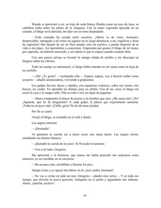 Wanda se aproximó a mí; su traje de seda blanca flotaba como un rayo de luna; su
cabellera ardía sobre las pieles de la chaqueta. Con la mano izquierda apoyada en un
costado, el látigo en la derecha, me dijo con un tono despiadado:
        —Toda comedia ha cesado entre nosotros. ¡Ahora va de veras, insensato,
despreciable, entregado a mí como un juguete en tu ciega demencia; a mí, orgullosa y llena
de caprichos! Has dejado de ser mi bien amado; eres mi esclavo, y puedo disponer de tu
vida si me place. Así aprenderás a conocerme. Empezarás por gustar el látigo de mi mano,
por capricho, sin haberlo merecido, y así sabrás lo que te espera cuando cometas falta.
        Con una gracia salvaje se levantó la manga orlada de armiño y me descargó un
latigazo sobre los riñones.
       Todo mi cuerpo se estremeció; el látigo había entrado en mi carne como la hoja de
un cuchillo.
       —¡Ah! ¿Te gusta? —exclamaba ella—. Espera, espera, voy a hacerte aullar como
un perro —añadió amenazadora, volviendo a golpearme.
       Los golpes llovían, duros y rápidos, con espantosa violencia, sobre mis lomos, mis
brazos, mi cuello. Yo apretaba los dientes para no chillar. Una de las veces el látigo me
cruzó la cara y la sangre saltó. Ella se echó a reír sin dejar de pegarme.
      —Ahora comprendo el placer de poseer a un hombre que ama. ¿Me amas aún? ¡No!
¡Aguarda, que he de desgarrarte! A cada golpe, el placer que experimento aumenta.
¡Todavía un poco más! ¡Chilla, grita! No he de tener piedad.
       Por fin se cansó.
       Arrojó el látigo, se extendió en el sofá y llamó.
       Las negras entraron.
       —¡Desatadle!
      Al quitarme la cuerda caí a tierra como una masa inerte. Las negras rieron,
enseñando sus dientes blancos.
       —¡Quitadle la cuerda de los pies! Al fin pude levantarme.
       —Ven a mi lado, Gregorio.
       Me aproximé a la hermosa, que nunca me había parecido tan seductora como
entonces, en su crueldad, en su sarcasmo.
       —Da un paso más, arrodíllate y bésame los pies.
       Alargó el pie y yo apoyé mis labios en él, ¡loco, pobre insensato!
       —No vas a verme en todo un mes, Gregorio —añadió muy seria—. Y en todo ese
tiempo, que aliviará tu nueva posición, trabajarás en el jardín y aguardarás mis órdenes.
Ahora, ¡marcha, esclavo!


                                                 61
 