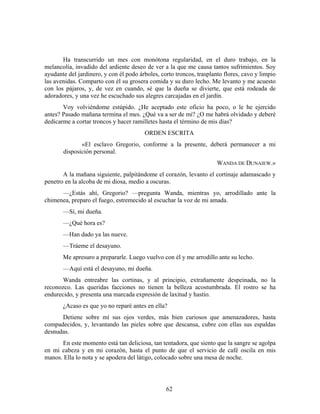 Ha transcurrido un mes con monótona regularidad, en el duro trabajo, en la
melancolía, invadido del ardiente deseo de ver a la que me causa tantos sufrimientos. Soy
ayudante del jardinero, y con él podo árboles, corto troncos, trasplanto flores, cavo y limpio
las avenidas. Comparto con él su grosera comida y su duro lecho. Me levanto y me acuesto
con los pájaros, y, de vez en cuando, sé que la dueña se divierte, que está rodeada de
adoradores, y una vez he escuchado sus alegres carcajadas en el jardín.
       Voy volviéndome estúpido. ¿He aceptado este oficio ha poco, o le he ejercido
antes? Pasado mañana termina el mes. ¿Qué va a ser de mí? ¿O me habrá olvidado y deberé
dedicarme a cortar troncos y hacer ramilletes hasta el término de mis días?
                                        ORDEN ESCRITA
              «El esclavo Gregorio, conforme a la presente, deberá permanecer a mi
       disposición personal.
                                                                      WANDA DE DUNAIEW.»
       A la mañana siguiente, palpitándome el corazón, levanto el cortinaje adamascado y
penetro en la alcoba de mi diosa, medio a oscuras.
      —¿Estás ahí, Gregorio? —pregunta Wanda, mientras yo, arrodillado ante la
chimenea, preparo el fuego, estremecido al escuchar la voz de mi amada.
       —Sí, mi dueña.
       —¿Qué hora es?
       —Han dado ya las nueve.
       —Tráeme el desayuno.
       Me apresuro a prepararle. Luego vuelvo con él y me arrodillo ante su lecho.
       —Aquí está el desayuno, mi dueña.
       Wanda entreabre las cortinas, y al principio, extrañamente despeinada, no la
reconozco. Las queridas facciones no tienen la belleza acostumbrada. El rostro se ha
endurecido, y presenta una marcada expresión de laxitud y hastío.
       ¿Acaso es que yo no reparé antes en ella?
      Detiene sobre mí sus ojos verdes, más bien curiosos que amenazadores, hasta
compadecidos, y, levantando las pieles sobre que descansa, cubre con ellas sus espaldas
desnudas.
      En este momento está tan deliciosa, tan tentadora, que siento que la sangre se agolpa
en mi cabeza y en mi corazón, hasta el punto de que el servicio de café oscila en mis
manos. Ella lo nota y se apodera del látigo, colocado sobre una mesa de noche.




                                                 62
 