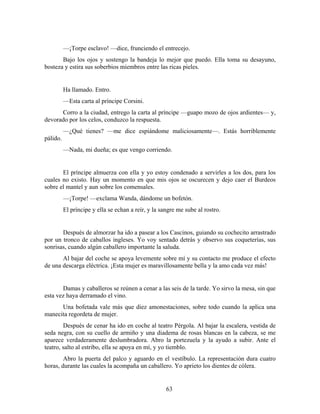 —¡Torpe esclavo! —dice, frunciendo el entrecejo.
       Bajo los ojos y sostengo la bandeja lo mejor que puedo. Ella toma su desayuno,
bosteza y estira sus soberbios miembros entre las ricas pieles.


          Ha llamado. Entro.
          —Esta carta al príncipe Corsini.
      Corro a la ciudad, entrego la carta al príncipe —guapo mozo de ojos ardientes— y,
devorado por los celos, conduzco la respuesta.
          —¿Qué tienes? —me dice espiándome maliciosamente—. Estás horriblemente
pálido.
          —Nada, mi dueña; es que vengo corriendo.


       El príncipe almuerza con ella y yo estoy condenado a servirles a los dos, para los
cuales no existo. Hay un momento en que mis ojos se oscurecen y dejo caer el Burdeos
sobre el mantel y aun sobre los comensales.
          —¡Torpe! —exclama Wanda, dándome un bofetón.
          El príncipe y ella se echan a reír, y la sangre me sube al rostro.


       Después de almorzar ha ido a pasear a los Cascinos, guiando su cochecito arrastrado
por un tronco de caballos ingleses. Yo voy sentado detrás y observo sus coqueterías, sus
sonrisas, cuando algún caballero importante la saluda.
       Al bajar del coche se apoya levemente sobre mí y su contacto me produce el efecto
de una descarga eléctrica. ¡Esta mujer es maravillosamente bella y la amo cada vez más!


       Damas y caballeros se reúnen a cenar a las seis de la tarde. Yo sirvo la mesa, sin que
esta vez haya derramado el vino.
      Una bofetada vale más que diez amonestaciones, sobre todo cuando la aplica una
manecita regordeta de mujer.
        Después de cenar ha ido en coche al teatro Pérgola. Al bajar la escalera, vestida de
seda negra, con su cuello de armiño y una diadema de rosas blancas en la cabeza, se me
aparece verdaderamente deslumbradora. Abro la portezuela y la ayudo a subir. Ante el
teatro, salto al estribo, ella se apoya en mí, y yo tiemblo.
        Abro la puerta del palco y aguardo en el vestíbulo. La representación dura cuatro
horas, durante las cuales la acompaña un caballero. Yo aprieto los dientes de cólera.


                                                     63
 
