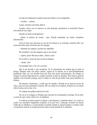 Es más de medianoche cuando suena por última vez la campanilla.
       —Lumbre —ordena.
       Luego, mientras enciendo, pide té.
       Cuando vuelvo con el samovar ya está desnuda, poniéndose el deshabillé blanco
con ayuda de una negra.
       Haydée no tarda en desaparecer.
      —Dame la pelliza de noche —dice Wanda tendiendo sus bellos miembros
adormecidos.
        Tomo la piel, que descansa en una de las butacas y la sostengo, mientras ella, con
cierto descuido, pasa los brazos por las mangas.
       —Quítame los zapatos y ponme las zapatillas.
       Me arrodillo y tiro del zapatito, que se me resiste.
       —¡Quita, quita! Me haces daño. ¡Ahora verás!
       En un abrir y cerrar de ojos me da un latigazo.
       —¡Anda, vete!
       Un puntapié aún, y me voy a acostar.
        Hoy la he llevado a una recepción. En la antecámara me ordena que la quite el
abrigo. Después entra con altiva sonrisa, segura de su triunfo, en la sala brillantemente
alumbrada. Otra vez veo desfilar hora tras hora mis tristes pensamientos. De tiempo en
tiempo, la música llega hasta mí, cuando la puerta se abre un instante. Dos lacayos quieren
entablar conversación conmigo, pero lo dejan en vista de que hablo muy pocas palabras en
italiano.
        Me duermo, finalmente, y sueño que he matado a Wanda en un furioso acceso de
celos y que me han condenado a muerte. Me veo atado en el cadalso; el hacha cae, la siento
sobre la nuca, pero estoy vivo.
       El verdugo me golpea entonces la cara.
        No, no es el verdugo; es Wanda, que está ante mí, reclamando su abrigo. En un abrir
y cerrar de ojos vuelvo sobre mí y la obedezco.
        Es todavía un placer poner el abrigo a una hermosa y soberbia mujer; ver, sentir su
cuello, sus miembros magníficos hundirse en la piel rica y delicada, levantar los bucles
caídos de su cabellera; y es para perder el sentido cuando se quita la pelliza y el dulce calor
y el perfume sutil de su cuerpo persisten sobre el pelo dorado de la cebellina.




                                                 64
 