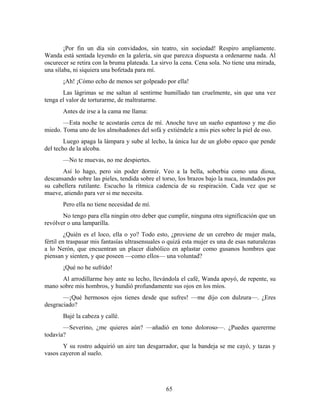 ¡Por fin un día sin convidados, sin teatro, sin sociedad! Respiro ampliamente.
Wanda está sentada leyendo en la galería, sin que parezca dispuesta a ordenarme nada. Al
oscurecer se retira con la bruma plateada. La sirvo la cena. Cena sola. No tiene una mirada,
una sílaba, ni siquiera una bofetada para mí.
       ¡Ah! ¡Cómo echo de menos ser golpeado por ella!
       Las lágrimas se me saltan al sentirme humillado tan cruelmente, sin que una vez
tenga el valor de torturarme, de maltratarme.
       Antes de irse a la cama me llama:
       —Esta noche te acostarás cerca de mí. Anoche tuve un sueño espantoso y me dio
miedo. Toma uno de los almohadones del sofá y extiéndele a mis pies sobre la piel de oso.
        Luego apaga la lámpara y sube al lecho, la única luz de un globo opaco que pende
del techo de la alcoba.
       —No te muevas, no me despiertes.
       Así lo hago, pero sin poder dormir. Veo a la bella, soberbia como una diosa,
descansando sobre las pieles, tendida sobre el torso, los brazos bajo la nuca, inundados por
su cabellera rutilante. Escucho la rítmica cadencia de su respiración. Cada vez que se
mueve, atiendo para ver si me necesita.
       Pero ella no tiene necesidad de mí.
       No tengo para ella ningún otro deber que cumplir, ninguna otra significación que un
revólver o una lamparilla.
         ¿Quién es el loco, ella o yo? Todo esto, ¿proviene de un cerebro de mujer mala,
fértil en traspasar mis fantasías ultrasensuales o quizá esta mujer es una de esas naturalezas
a lo Nerón, que encuentran un placer diabólico en aplastar como gusanos hombres que
piensan y sienten, y que poseen —como ellos— una voluntad?
       ¡Qué no he sufrido!
      Al arrodillarme hoy ante su lecho, llevándola el café, Wanda apoyó, de repente, su
mano sobre mis hombros, y hundió profundamente sus ojos en los míos.
       —¡Qué hermosos ojos tienes desde que sufres! —me dijo con dulzura—. ¿Eres
desgraciado?
       Bajé la cabeza y callé.
       —Severino, ¿me quieres aún? —añadió en tono doloroso—. ¿Puedes quererme
todavía?
       Y su rostro adquirió un aire tan desgarrador, que la bandeja se me cayó, y tazas y
vasos cayeron al suelo.




                                                 65
 