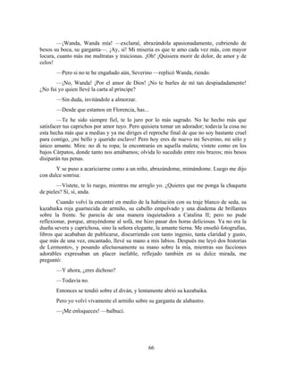 —¡Wanda, Wanda mía! —exclamé, abrazándola apasionadamente, cubriendo de
besos su boca, su garganta—. ¡Ay, sí! Mi miseria es que te amo cada vez más, con mayor
locura, cuanto más me maltratas y traicionas. ¡Oh! ¡Quisiera morir de dolor, de amor y de
celos!
       —Pero si no te he engañado aún, Severino —replicó Wanda, riendo.
       —¡No, Wanda! ¡Por el amor de Dios! ¡No te burles de mí tan despiadadamente!
¿No fui yo quien llevé la carta al príncipe?
       —Sin duda, invitándole a almorzar.
       —Desde que estamos en Florencia, has...
        —Te he sido siempre fiel, te lo juro por lo más sagrado. No he hecho más que
satisfacer tus caprichos por amor tuyo. Pero quisiera tomar un adorador; todavía la cosa no
esta hecha más que a medias y ya me diriges el reproche final de que no soy bastante cruel
para contigo, ¡mi bello y querido esclavo! Pero hoy eres de nuevo mi Severino, mi sólo y
único amante. Mira: no di tu ropa; la encontrarás en aquella maleta; vístete como en los
bajos Cárpatos, donde tanto nos amábamos; olvida lo sucedido entre mis brazos; mis besos
disiparán tus penas.
       Y se puso a acariciarme como a un niño, abrazándome, mimándome. Luego me dijo
con dulce sonrisa:
        —Vístete, te lo ruego, mientras me arreglo yo. ¿Quieres que me ponga la chaqueta
de pieles? Sí, sí, anda.
        Cuando volví la encontré en medio de la habitación con su traje blanco de seda, su
kazabaika roja guarnecida de armiño, su cabello empolvado y una diadema de brillantes
sobre la frente. Se parecía de una manera inquietadora a Catalina II; pero no pude
reflexionar, porque, atrayéndome al sofá, me hizo pasar dos horas deliciosas. Ya no era la
dueña severa y caprichosa, sino la señora elegante, la amante tierna. Me enseñó fotografías,
libros que acababan de publicarse, discurriendo con tanto ingenio, tanta claridad y gusto,
que más de una vez, encantado, llevé su mano a mis labios. Después me leyó dos historias
de Lermontov, y posando afectuosamente su mano sobre la mía, mientras sus facciones
adorables expresaban un placer inefable, reflejado también en su dulce mirada, me
preguntó:
       —Y ahora, ¿eres dichoso?
       —Todavía no.
       Entonces se tendió sobre el diván, y lentamente abrió su kazabaika.
       Pero yo volví vivamente el armiño sobre su garganta de alabastro.
       —¡Me enloqueces! —balbucí.




                                                66
 