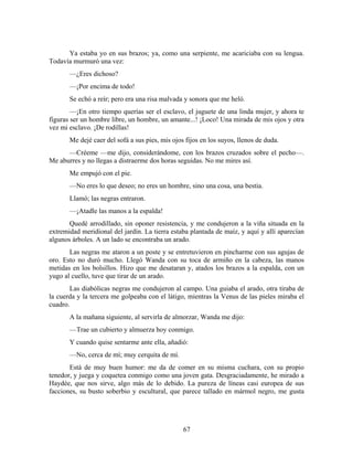 Ya estaba yo en sus brazos; ya, como una serpiente, me acariciaba con su lengua.
Todavía murmuró una vez:
       —¿Eres dichoso?
       —¡Por encima de todo!
       Se echó a reír; pero era una risa malvada y sonora que me heló.
        —¡En otro tiempo querías ser el esclavo, el juguete de una linda mujer, y ahora te
figuras ser un hombre libre, un hombre, un amante...! ¡Loco! Una mirada de mis ojos y otra
vez mi esclavo. ¡De rodillas!
       Me dejé caer del sofá a sus pies, mis ojos fijos en los suyos, llenos de duda.
      —Créeme —me dijo, considerándome, con los brazos cruzados sobre el pecho—.
Me aburres y no llegas a distraerme dos horas seguidas. No me mires así.
       Me empujó con el pie.
       —No eres lo que deseo; no eres un hombre, sino una cosa, una bestia.
       Llamó; las negras entraron.
       —¡Atadle las manos a la espalda!
       Quedé arrodillado, sin oponer resistencia, y me condujeron a la viña situada en la
extremidad meridional del jardín. La tierra estaba plantada de maíz, y aquí y allí aparecían
algunos árboles. A un lado se encontraba un arado.
       Las negras me ataron a un poste y se entretuvieron en pincharme con sus agujas de
oro. Esto no duró mucho. Llegó Wanda con su toca de armiño en la cabeza, las manos
metidas en los bolsillos. Hizo que me desataran y, atados los brazos a la espalda, con un
yugo al cuello, tuve que tirar de un arado.
       Las diabólicas negras me condujeron al campo. Una guiaba el arado, otra tiraba de
la cuerda y la tercera me golpeaba con el látigo, mientras la Venus de las pieles miraba el
cuadro.
       A la mañana siguiente, al servirla de almorzar, Wanda me dijo:
       —Trae un cubierto y almuerza hoy conmigo.
       Y cuando quise sentarme ante ella, añadió:
       —No, cerca de mí; muy cerquita de mí.
       Está de muy buen humor: me da de comer en su misma cuchara, con su propio
tenedor, y juega y coquetea conmigo como una joven gata. Desgraciadamente, he mirado a
Haydée, que nos sirve, algo más de lo debido. La pureza de líneas casi europea de sus
facciones, su busto soberbio y escultural, que parece tallado en mármol negro, me gusta




                                                 67
 