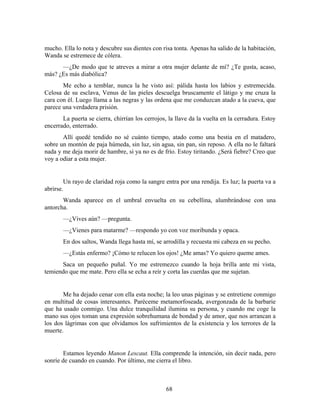 mucho. Ella lo nota y descubre sus dientes con risa tonta. Apenas ha salido de la habitación,
Wanda se estremece de cólera.
      —¿De modo que te atreves a mirar a otra mujer delante de mí? ¿Te gusta, acaso,
más? ¿Es más diabólica?
       Me echo a temblar, nunca la he visto así: pálida hasta los labios y estremecida.
Celosa de su esclava, Venus de las pieles descuelga bruscamente el látigo y me cruza la
cara con él. Luego llama a las negras y las ordena que me conduzcan atado a la cueva, que
parece una verdadera prisión.
       La puerta se cierra, chirrían los cerrojos, la llave da la vuelta en la cerradura. Estoy
encerrado, enterrado.
       Allí quedé tendido no sé cuánto tiempo, atado como una bestia en el matadero,
sobre un montón de paja húmeda, sin luz, sin agua, sin pan, sin reposo. A ella no le faltará
nada y me deja morir de hambre, si ya no es de frío. Estoy tiritando. ¿Será fiebre? Creo que
voy a odiar a esta mujer.


        Un rayo de claridad roja como la sangre entra por una rendija. Es luz; la puerta va a
abrirse.
       Wanda aparece en el umbral envuelta en su cebellina, alumbrándose con una
antorcha.
       —¿Vives aún? —pregunta.
       —¿Vienes para matarme? —respondo yo con voz moribunda y opaca.
       En dos saltos, Wanda llega hasta mí, se arrodilla y recuesta mi cabeza en su pecho.
       —¿Estás enfermo? ¡Cómo te relucen los ojos! ¿Me amas? Yo quiero queme ames.
      Saca un pequeño puñal. Yo me estremezco cuando la hoja brilla ante mi vista,
temiendo que me mate. Pero ella se echa a reír y corta las cuerdas que me sujetan.


       Me ha dejado cenar con ella esta noche; la leo unas páginas y se entretiene conmigo
en multitud de cosas interesantes. Paréceme metamorfoseada, avergonzada de la barbarie
que ha usado conmigo. Una dulce tranquilidad ilumina su persona, y cuando me coge la
mano sus ojos toman una expresión sobrehumana de bondad y de amor, que nos arrancan a
los dos lágrimas con que olvidamos los sufrimientos de la existencia y los terrores de la
muerte.


        Estamos leyendo Manon Lescaut. Ella comprende la intención, sin decir nada, pero
sonríe de cuando en cuando. Por último, me cierra el libro.



                                                  68
 